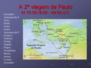 A 2ª viagem de Paulo
At 15:39;18:22 - 49-52 d.C.
Jerusalém
Antioquia da S
Tarso
Derbe
Listra
Icônio
Antioquia da P
(Frígia e
Galácia)
Trôade
Neáplis
Filipos
Tessalônica
Beréia
Atenas
Corinto
Jerusalém
 