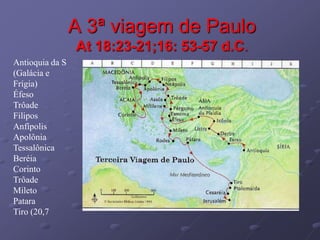 A 3ª viagem de Paulo
At 18:23-21;16: 53-57 d.C.
Antioquia da S
(Galácia e
Frígia)
Éfeso
Trôade
Filipos
Anfípolis
Apolônia
Tessalônica
Beréia
Corinto
Trôade
Mileto
Patara
Tiro (20,7
 