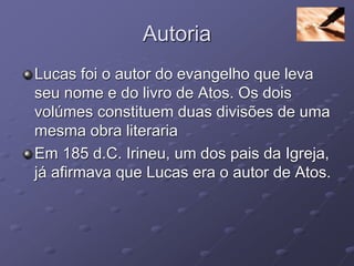 Autoria
Lucas foi o autor do evangelho que leva
seu nome e do livro de Atos. Os dois
volúmes constituem duas divisões de uma
mesma obra literaria
Em 185 d.C. Irineu, um dos pais da Igreja,
já afirmava que Lucas era o autor de Atos.
 