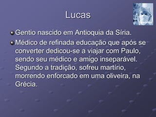 Lucas
Gentio nascido em Antioquia da Síria.
Médico de refinada educação que após se
converter dedicou-se a viajar com Paulo,
sendo seu médico e amigo inseparável.
Segundo a tradição, sofreu martírio,
morrendo enforcado em uma oliveira, na
Grécia.
 