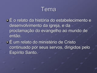 Tema
É o relato da história do estabelecimento e
desenvolvimento da igreja, e da
proclamação do evangelho ao mundo de
então.
É um relato do ministério de Cristo
continuado por seus servos, dirigidos pelo
Espírito Santo.
 