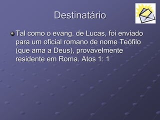 Destinatário
Tal como o evang. de Lucas, foi enviado
para um oficial romano de nome Teófilo
(que ama a Deus), provavelmente
residente em Roma. Atos 1: 1
 