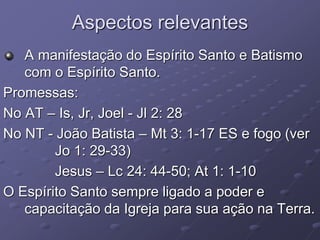 Aspectos relevantes
A manifestação do Espírito Santo e Batismo
com o Espírito Santo.
Promessas:
No AT – Is, Jr, Joel - Jl 2: 28
No NT - João Batista – Mt 3: 1-17 ES e fogo (ver
Jo 1: 29-33)
Jesus – Lc 24: 44-50; At 1: 1-10
O Espírito Santo sempre ligado a poder e
capacitação da Igreja para sua ação na Terra.
 