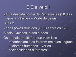 E Ele veio!!
Sua descida no dia de Pentecostes (50 dias
após a Páscoa) – Morte de Jesus.
Atos 2
Vários povos reunidos (O ES sobre os 120)
Sinais: Ouvidos, olhos e boca
Os demais (multidão) que viam isso
reconheciam eles falarem em suas línguas
– Idiomas humanos – ver as
nacionalidades diferentes!
 
