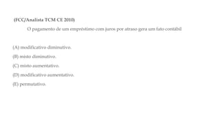 (FCC/Analista TCM CE 2010)
O pagamento de um empréstimo com juros por atraso gera um fato contábil
(A) modificativo diminutivo.
(B) misto diminutivo.
(C) misto aumentativo.
(D) modificativo aumentativo.
(E) permutativo.
 
