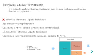 (FCC/Técnico Judiciário TRF 4ª REG 2010)
O registro do recebimento de duplicatas com juros de mora em função do atraso do
devedor no pagamento
(A) aumenta o Patrimônio Líquido da entidade.
(B) é um fato contábil permutativo.
(C) aumenta o Ativo e diminui o Passivo num montante igual.
(D) não altera o Patrimônio Líquido da entidade.
(E) diminui o Passivo num montante maior que o aumento do Ativo.
X
Balanço
Ativo
Passivo
PL
D – Caixa
C – Juros Recebidos
C – Duplicatas a receber
 
