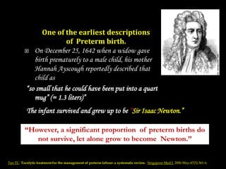  On December 25, 1642 when a widow gave
birth prematurely to a male child, his mother
Hannah Ayscough reportedly described that
child as
“so small that he could have been put into a quart
mug” (≈ 1.3 liters)”
One of the earliest descriptions
of Preterm birth.
The infant survived and grew up to be “Sir Isaac Newton.”
Tan TC. Tocolytic treatment for the management of preterm labour: a systematic review. Singapore Med J. 2006 May;47(5):361-6.
“However, a significant proportion of preterm births do
not survive, let alone grow to become Newton.”
 