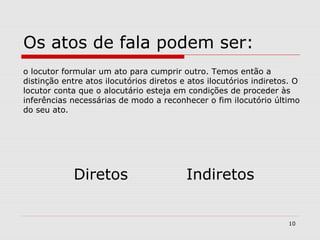Os atos de fala podem ser: 
o locutor formular um ato para cumprir outro. Temos então a 
distinção entre atos ilocutórios diretos e atos ilocutórios indiretos. O 
locutor conta que o alocutário esteja em condições de proceder às 
inferências necessárias de modo a reconhecer o fim ilocutório último 
do seu ato. 
Diretos Indiretos 
10 
 