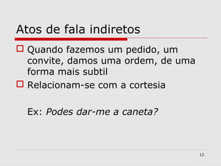 Atos de fala indiretos 
 Quando fazemos um pedido, um 
convite, damos uma ordem, de uma 
forma mais subtil 
 Relacionam-se com a cortesia 
Ex: Podes dar-me a caneta? 
12 
 
