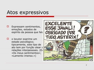 Atos expressivos 
 Expressam sentimentos, 
emoções, estados de 
espírito da pessoa que fala 
 o locutor exprime um 
estado psicológico; 
tipicamente, este tipo de 
ato tem por função olear as 
relações interpessoais. (Ex.: 
«Os meus sentimentos»; 
«Lamento imenso.») 
7 
 