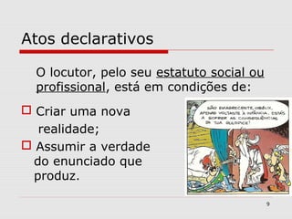 Atos declarativos 
O locutor, pelo seu estatuto social ou 
profissional, está em condições de: 
 Criar uma nova 
realidade; 
 Assumir a verdade 
do enunciado que 
produz. 
9 
 
