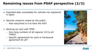 | 26-04-2018 | © Atos
▶ Extended data unavailable for vehicles not registered
in Spain
▶ Security concerns raised by the public:
– How easy/hard is it to hack the IVS?
▶ Working (or not) with TPSP:
– Give long numbers of all regional 112 to all
TPSPs?
– Specific agreements for each or framework
agreement for all?
12
Remaining issues from PSAP perspective (2/2)
 