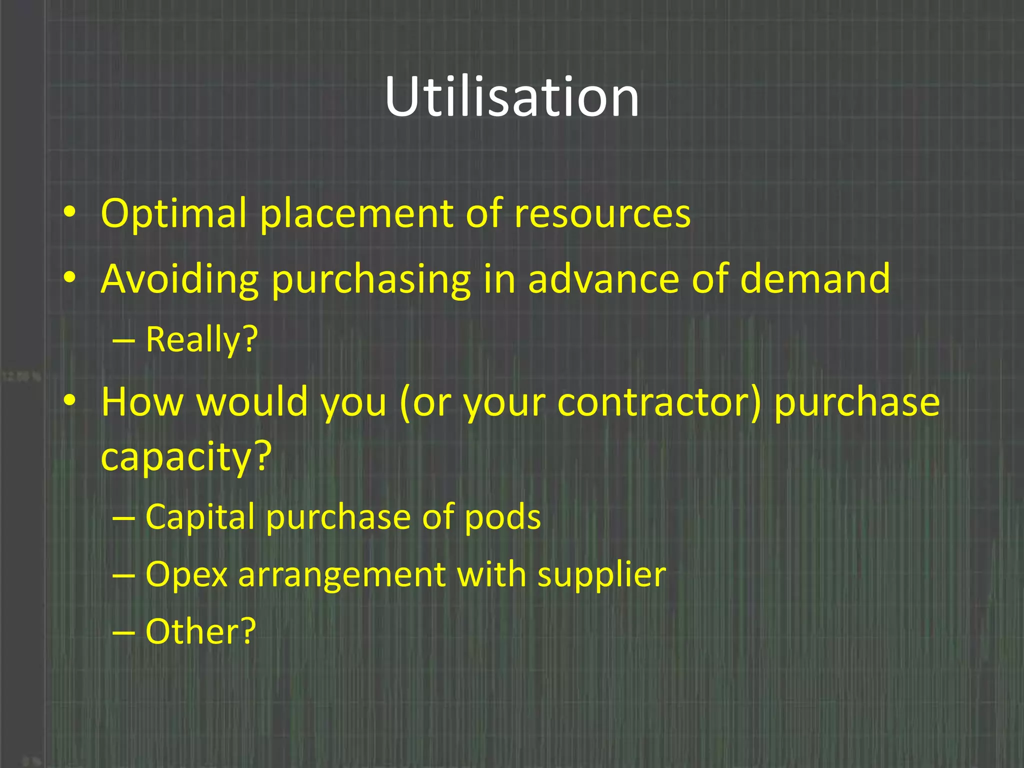 Utilisation 
• Optimal placement of resources 
• Avoiding purchasing in advance of demand 
– Really? 
• How would you (or your contractor) purchase 
capacity? 
– Capital purchase of pods 
– Opex arrangement with supplier 
– Other? 
 