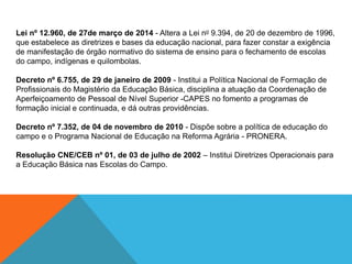 Lei nº 12.960, de 27de março de 2014 - Altera a Lei no 9.394, de 20 de dezembro de 1996,
que estabelece as diretrizes e bases da educação nacional, para fazer constar a exigência
de manifestação de órgão normativo do sistema de ensino para o fechamento de escolas
do campo, indígenas e quilombolas.
Decreto nº 6.755, de 29 de janeiro de 2009 - Institui a Política Nacional de Formação de
Profissionais do Magistério da Educação Básica, disciplina a atuação da Coordenação de
Aperfeiçoamento de Pessoal de Nível Superior -CAPES no fomento a programas de
formação inicial e continuada, e dá outras providências.
Decreto nº 7.352, de 04 de novembro de 2010 - Dispõe sobre a política de educação do
campo e o Programa Nacional de Educação na Reforma Agrária - PRONERA.
Resolução CNE/CEB nº 01, de 03 de julho de 2002 – Institui Diretrizes Operacionais para
a Educação Básica nas Escolas do Campo.
 