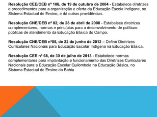 Resolução CEE/CEB nº 106, de 19 de outubro de 2004 - Estabelece diretrizes
e procedimentos para a organização e oferta da Educação Escola Indígena, no
Sistema Estadual de Ensino, e dá outras providências.
Resolução CNE/CEB nº 02, de 28 de abril de 2008 - Estabelece diretrizes
complementares, normas e princípios para o desenvolvimento de políticas
públicas de atendimento da Educação Básica do Campo.
Resolução CNE/CEB nº05, de 22 de junho de 2012 – Define Diretrizes
Curriculares Nacionais para Educação Escolar Indígena na Educação Básica.
Resolução CEE nº 68, de 30 de julho de 2013 - Estabelece normas
complementares para implantação e funcionamento das Diretrizes Curriculares
Nacionais para a Educação Escolar Quilombola na Educação Básica, no
Sistema Estadual de Ensino da Bahia
 