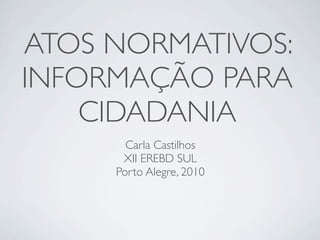 ATOS NORMATIVOS:
INFORMAÇÃO PARA
    CIDADANIA
       Carla Castilhos
      XII EREBD SUL
     Porto Alegre, 2010
 