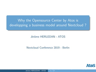 Why the Opensource Center by Atos is
developping a business model around Nextcloud ?
Jérôme HERLEDAN - ATOS
Nextcloud Conference 2019 - Berlin
Jérôme HERLEDAN - ATOS
Why the Opensource Center by Atos is developping a business mo
1 / 17
 