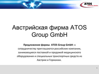 Австрийская фирма ATOS
      Group GmbH
      Предложение фирмы ATOS Group GmbH: к
  сотрудничеству приглашаются российские компании,
  занимающиеся поставкой и продажей медицинского
 оборудования и специальных транспортных средств из
                 Австрии и Германии.

                                                      1
 