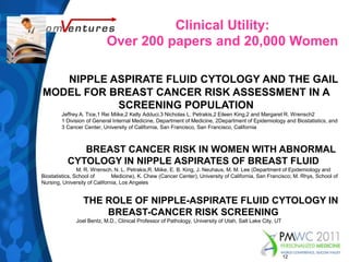 Clinical Utility:Over 200 papers and 20,000 WomenNIPPLE ASPIRATE FLUID CYTOLOGY AND THE GAIL MODEL FOR BREAST CANCER RISK ASSESSMENT IN A SCREENING POPULATION              	Jeffrey A. Tice,1 Rei Miike,2 Kelly Adduci,3 Nicholas L. Petrakis,2 Eileen King,2 and Margaret R. Wrensch2              	1 Division of General Internal Medicine, Department of Medicine, 2Department of Epidemiology and Biostatistics, and              	3 Cancer Center, University of California, San Francisco, San Francisco, California	BREAST CANCER RISK IN WOMEN WITH ABNORMAL CYTOLOGY IN NIPPLE ASPIRATES OF BREAST FLUID	M. R. Wrensch, N. L. Petrakis,R. Miike, E. B. King, J. Neuhaus, M. M. Lee (Department of Epidemiology and Biostatistics, School of 	Medicine), K. Chew (Cancer Center), University of California, San Francisco; M. Rhys, School of Nursing, University of California, Los Angeles	THE ROLE OF NIPPLE-ASPIRATE FLUID CYTOLOGY IN BREAST-CANCER RISK SCREENING              	Joel Bentz, M.D., Clinical Professor of Pathology, University of Utah, Salt Lake City, UT12