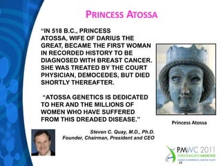 Princess Atossa“IN 518 B.C., PRINCESS ATOSSA, WIFE OF DARIUS THE GREAT, BECAME THE FIRST WOMAN IN RECORDED HISTORY TO BE DIAGNOSED WITH BREAST CANCER. SHE WAS TREATED BY THE COURT PHYSICIAN, DEMOCEDES, BUT DIED SHORTLY THEREAFTER. “ATOSSA GENETICS IS DEDICATED TO HER AND THE MILLIONS OF WOMEN WHO HAVE SUFFERED FROM THIS DREADED DISEASE.”Steven C. Quay, M.D., Ph.D.Founder, Chairman, President and CEOPrincess Atossa25