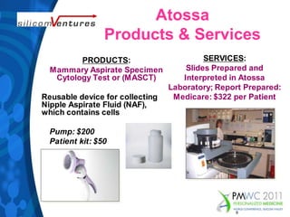 Atossa Products & ServicesSERVICES: ݺߣs Prepared and Interpreted in Atossa Laboratory; Report Prepared: Medicare: $322 per PatientPRODUCTS: Mammary Aspirate Specimen Cytology Test or (MASCT)Reusable device for collecting Nipple Aspirate Fluid (NAF), which contains cellsPump: $200Patient kit: $509