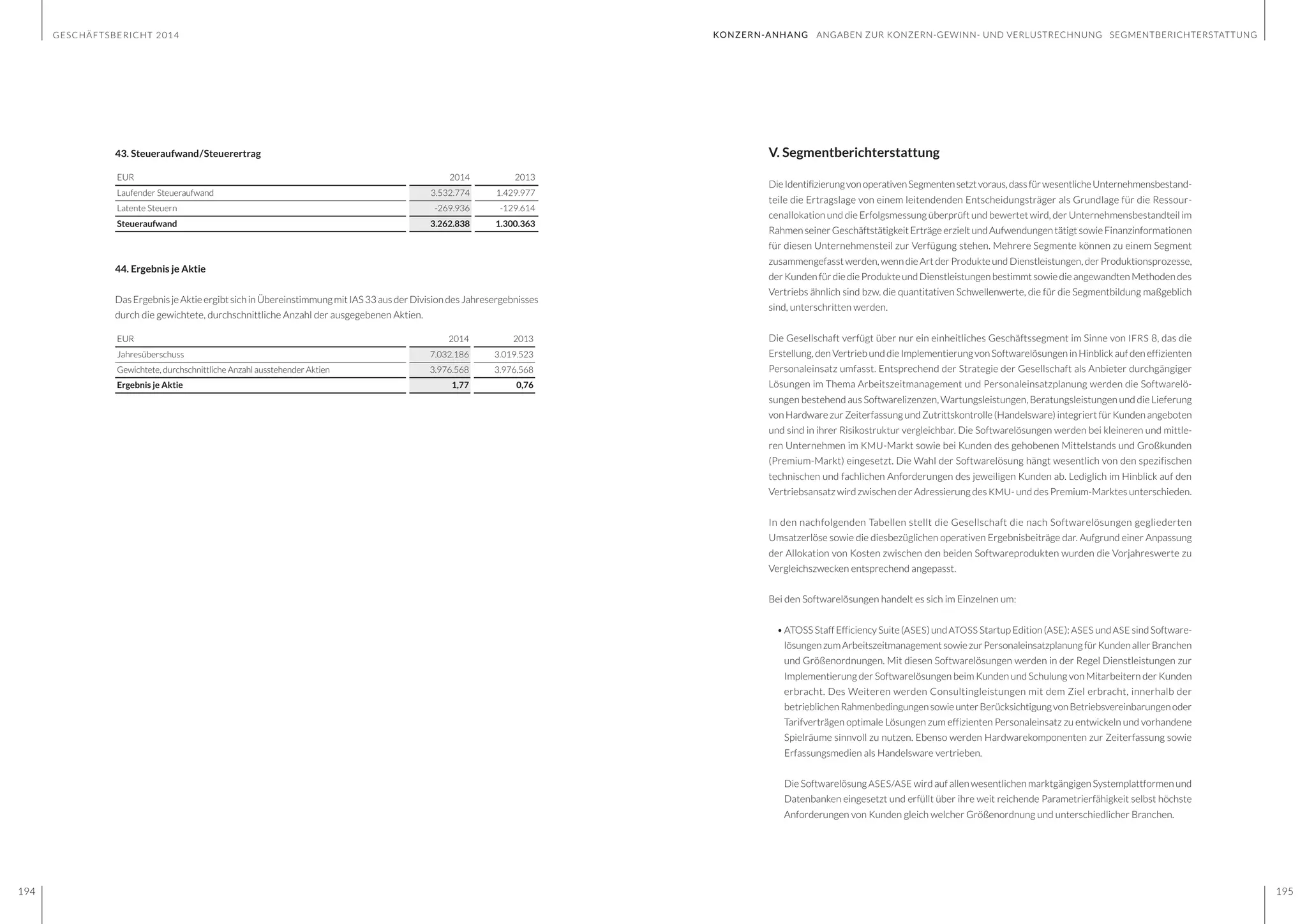 GESCHÄFTSBERICHT 2014
194 195
V. Segmentberichterstattung
DieIdentifizierungvonoperativenSegmentensetztvoraus,dassfürwesentlicheUnternehmensbestand-
teile die Ertragslage von einem leitendenden Entscheidungsträger als Grundlage für die Ressour-
cenallokation und die Erfolgsmessung überprüft und bewertet wird, der Unternehmensbestandteil im
Rahmen seiner Geschäftstätigkeit Erträge erzielt und Aufwendungen tätigt sowie Finanzinformationen
für diesen Unternehmensteil zur Verfügung stehen. Mehrere Segmente können zu einem Segment
zusammengefasst werden, wenn die Art der Produkte und Dienstleistungen, der Produktionsprozesse,
der Kunden für die die Produkte und Dienstleistungen bestimmt sowie die angewandten Methoden des
Vertriebs ähnlich sind bzw. die quantitativen Schwellenwerte, die für die Segmentbildung maßgeblich
sind, unterschritten werden.
Die Gesellschaft verfügt über nur ein einheitliches Geschäftssegment im Sinne von IFRS 8, das die
Erstellung, den Vertrieb und die Implementierung von Softwarelösungen in Hinblick auf den effizienten
Personaleinsatz umfasst. Entsprechend der Strategie der Gesellschaft als Anbieter durchgängiger
Lösungen im Thema Arbeitszeitmanagement und Personaleinsatzplanung werden die Softwarelö-
sungen bestehend aus Softwarelizenzen, Wartungsleistungen, Beratungsleistungen und die Lieferung
von Hardware zur Zeiterfassung und Zutrittskontrolle (Handelsware) integriert für Kunden angeboten
und sind in ihrer Risikostruktur vergleichbar. Die Softwarelösungen werden bei kleineren und mittle-
ren Unternehmen im KMU-Markt sowie bei Kunden des gehobenen Mittelstands und Großkunden
(Premium-Markt) eingesetzt. Die Wahl der Softwarelösung hängt wesentlich von den spezifischen
technischen und fachlichen Anforderungen des jeweiligen Kunden ab. Lediglich im Hinblick auf den
Vertriebsansatz wird zwischen der Adressierung des KMU- und des Premium-Marktes unterschieden.
In den nachfolgenden Tabellen stellt die Gesellschaft die nach Softwarelösungen gegliederten
Umsatzerlöse sowie die diesbezüglichen operativen Ergebnisbeiträge dar. Aufgrund einer Anpassung
der Allokation von Kosten zwischen den beiden Softwareprodukten wurden die Vorjahreswerte zu
Vergleichszwecken entsprechend angepasst.
Bei den Softwarelösungen handelt es sich im Einzelnen um:
•	ATOSSStaffEfficiencySuite(ASES)undATOSS StartupEdition(ASE):ASES undASE sindSoftware-
lösungenzumArbeitszeitmanagementsowiezurPersonaleinsatzplanungfürKundenallerBranchen
und Größenordnungen. Mit diesen Softwarelösungen werden in der Regel Dienstleistungen zur
Implementierung der Softwarelösungen beim Kunden und Schulung von Mitarbeitern der Kunden
erbracht. Des Weiteren werden Consultingleistungen mit dem Ziel erbracht, innerhalb der
betrieblichenRahmenbedingungensowieunterBerücksichtigungvonBetriebsvereinbarungenoder
Tarifverträgen optimale Lösungen zum effizienten Personaleinsatz zu entwickeln und vorhandene
Spielräume sinnvoll zu nutzen. Ebenso werden Hardwarekomponenten zur Zeiterfassung sowie
Erfassungsmedien als Handelsware vertrieben.
	 Die Softwarelösung ASES/ASE wird auf allen wesentlichen marktgängigen Systemplattformen und
Datenbanken eingesetzt und erfüllt über ihre weit reichende Parametrierfähigkeit selbst höchste
Anforderungen von Kunden gleich welcher Größenordnung und unterschiedlicher Branchen.
43. Steueraufwand/Steuerertrag
EUR 2014 2013
Laufender Steueraufwand 3.532.774 1.429.977
Latente Steuern -269.936 -129.614
Steueraufwand 3.262.838 1.300.363
44. Ergebnis je Aktie
DasErgebnisjeAktieergibtsichinÜbereinstimmungmitIAS33ausderDivisiondesJahresergebnisses
durch die gewichtete, durchschnittliche Anzahl der ausgegebenen Aktien.
EUR 2014 2013
Jahresüberschuss 7.032.186 3.019.523
Gewichtete, durchschnittliche Anzahl ausstehender Aktien 3.976.568 3.976.568
Ergebnis je Aktie 1,77 0,76
KONZERN-ANHANG ANGABEN ZUR KONZERN-GEWINN- UND VERLUSTRECHNUNG SEGMENTBERICHTERSTATTUNG
 