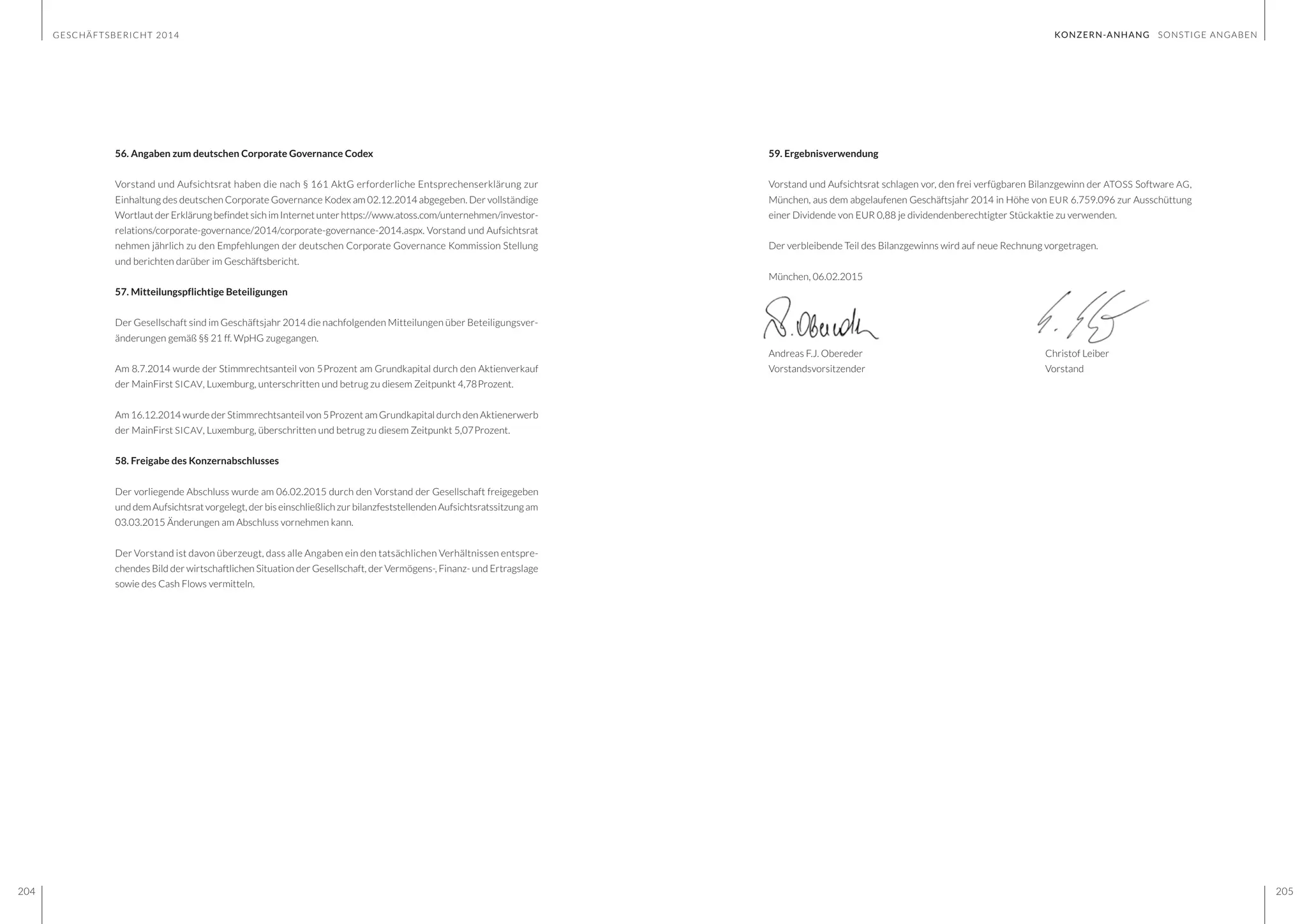 GESCHÄFTSBERICHT 2014
204 205
59. Ergebnisverwendung
Vorstand und Aufsichtsrat schlagen vor, den frei verfügbaren Bilanzgewinn der ATOSS Software AG,
München, aus dem abgelaufenen Geschäftsjahr 2014 in Höhe von EUR 6.759.096 zur Ausschüttung
einer Dividende von EUR 0,88 je dividendenberechtigter Stückaktie zu verwenden.
Der verbleibende Teil des Bilanzgewinns wird auf neue Rechnung vorgetragen.
München, 06.02.2015
Andreas F.J. Obereder					Christof Leiber
Vorstandsvorsitzender			 Vorstand
56. Angaben zum deutschen Corporate Governance Codex
Vorstand und Aufsichtsrat haben die nach § 161 AktG erforderliche Entsprechenserklärung zur
Einhaltung des deutschen Corporate Governance Kodex am 02.12.2014 abgegeben. Der vollständige
Wortlaut der Erklärung befindet sich im Internet unter https://www.atoss.com/unternehmen/investor-
relations/corporate-governance/2014/corporate-governance-2014.aspx. Vorstand und Aufsichtsrat
nehmen jährlich zu den Empfehlungen der deutschen Corporate Governance Kommission Stellung
und berichten darüber im Geschäftsbericht.
57. Mitteilungspflichtige Beteiligungen
Der Gesellschaft sind im Geschäftsjahr 2014 die nachfolgenden Mitteilungen über Beteiligungsver-
änderungen gemäß §§ 21 ff. WpHG zugegangen.
Am 8.7.2014 wurde der Stimmrechtsanteil von 5Prozent am Grundkapital durch den Aktienverkauf
der MainFirst SICAV, Luxemburg, unterschritten und betrug zu diesem Zeitpunkt 4,78Prozent.
Am 16.12.2014 wurde der Stimmrechtsanteil von 5Prozent am Grundkapital durch den Aktienerwerb
der MainFirst SICAV, Luxemburg, überschritten und betrug zu diesem Zeitpunkt 5,07Prozent.
58. Freigabe des Konzernabschlusses
Der vorliegende Abschluss wurde am 06.02.2015 durch den Vorstand der Gesellschaft freigegeben
und dem Aufsichtsrat vorgelegt, der bis einschließlich zur bilanzfeststellenden Aufsichtsratssitzung am
03.03.2015 Änderungen am Abschluss vornehmen kann.
Der Vorstand ist davon überzeugt, dass alle Angaben ein den tatsächlichen Verhältnissen entspre-
chendes Bild der wirtschaftlichen Situation der Gesellschaft, der Vermögens-, Finanz- und Ertragslage
sowie des Cash Flows vermitteln.
KONZERN-ANHANG SONSTIGE ANGABEN
 