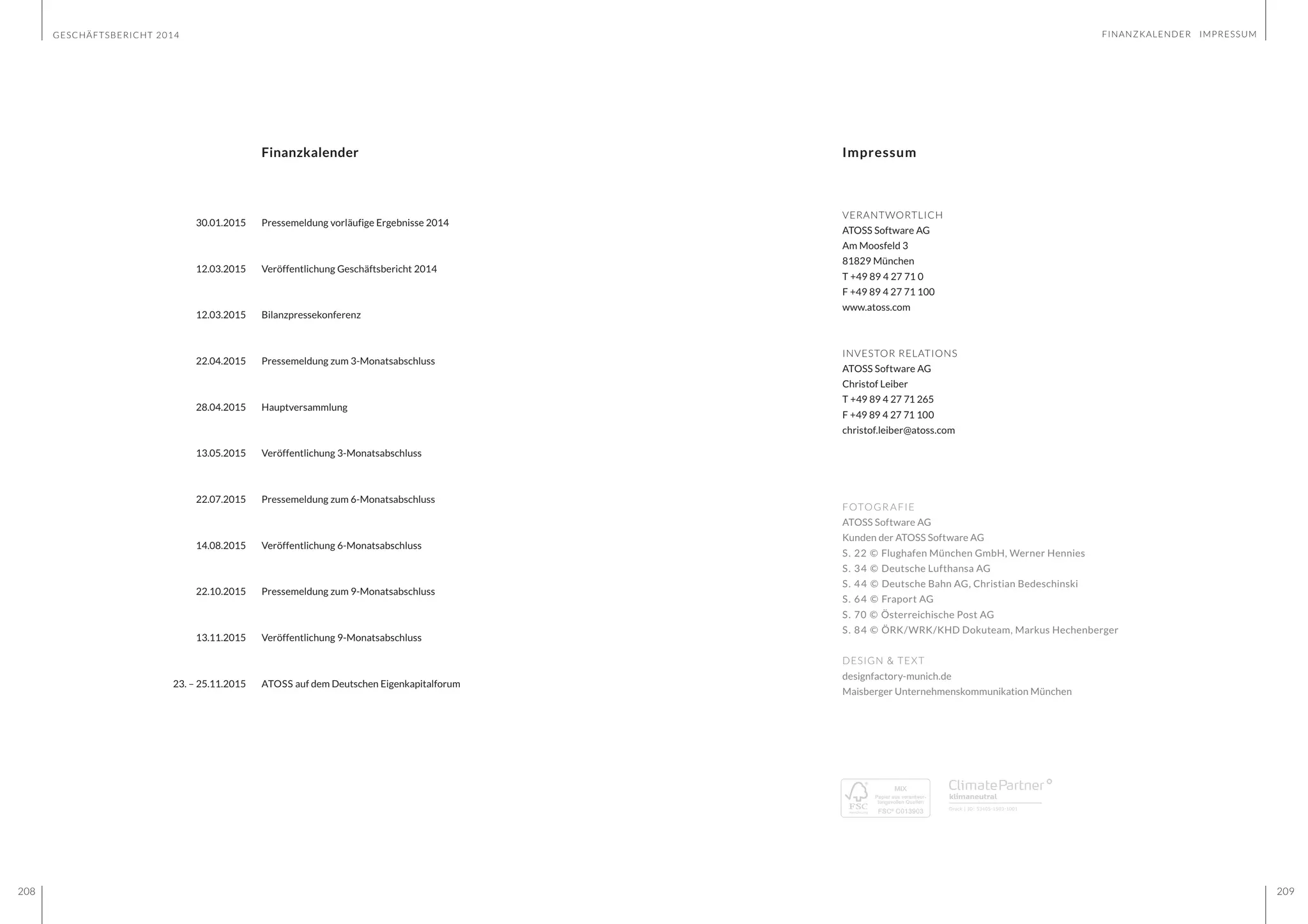 GESCHÄFTSBERICHT 2014
208 209
Impressum
VERANTWORTLICH
ATOSS Software AG
Am Moosfeld 3
81829 München
T +49 89 4 27 71 0
F +49 89 4 27 71 100
www.atoss.com
INVESTOR RELATIONS
ATOSS Software AG
Christof Leiber
T +49 89 4 27 71 265
F +49 89 4 27 71 100
christof.leiber@atoss.com
FOTOGR AFIE
ATOSS Software AG
Kunden der ATOSS Software AG
S. 22 © Flughafen München GmbH, Werner Hennies
S. 34 © Deutsche Lufthansa AG
S. 44 © Deutsche Bahn AG, Christian Bedeschinski
S. 64 © Fraport AG
S. 70 © Österreichische Post AG
S. 84 © ÖRK/WRK/KHD Dokuteam, Markus Hechenberger
DESIGN & TEXT
designfactory-munich.de
Maisberger Unternehmenskommunikation München
Finanzkalender
FINANZKALENDER IMPRESSUM
Pressemeldung vorläufige Ergebnisse 2014
Veröffentlichung Geschäftsbericht 2014
Bilanzpressekonferenz
Pressemeldung zum 3-Monatsabschluss
Hauptversammlung
Veröffentlichung 3-Monatsabschluss
Pressemeldung zum 6-Monatsabschluss
Veröffentlichung 6-Monatsabschluss
Pressemeldung zum 9-Monatsabschluss
Veröffentlichung 9-Monatsabschluss
ATOSS auf dem Deutschen Eigenkapitalforum
30.01.2015
12.03.2015
12.03.2015
22.04.2015
28.04.2015
13.05.2015
22.07.2015
14.08.2015
22.10.2015
13.11.2015
23. – 25.11.2015
 