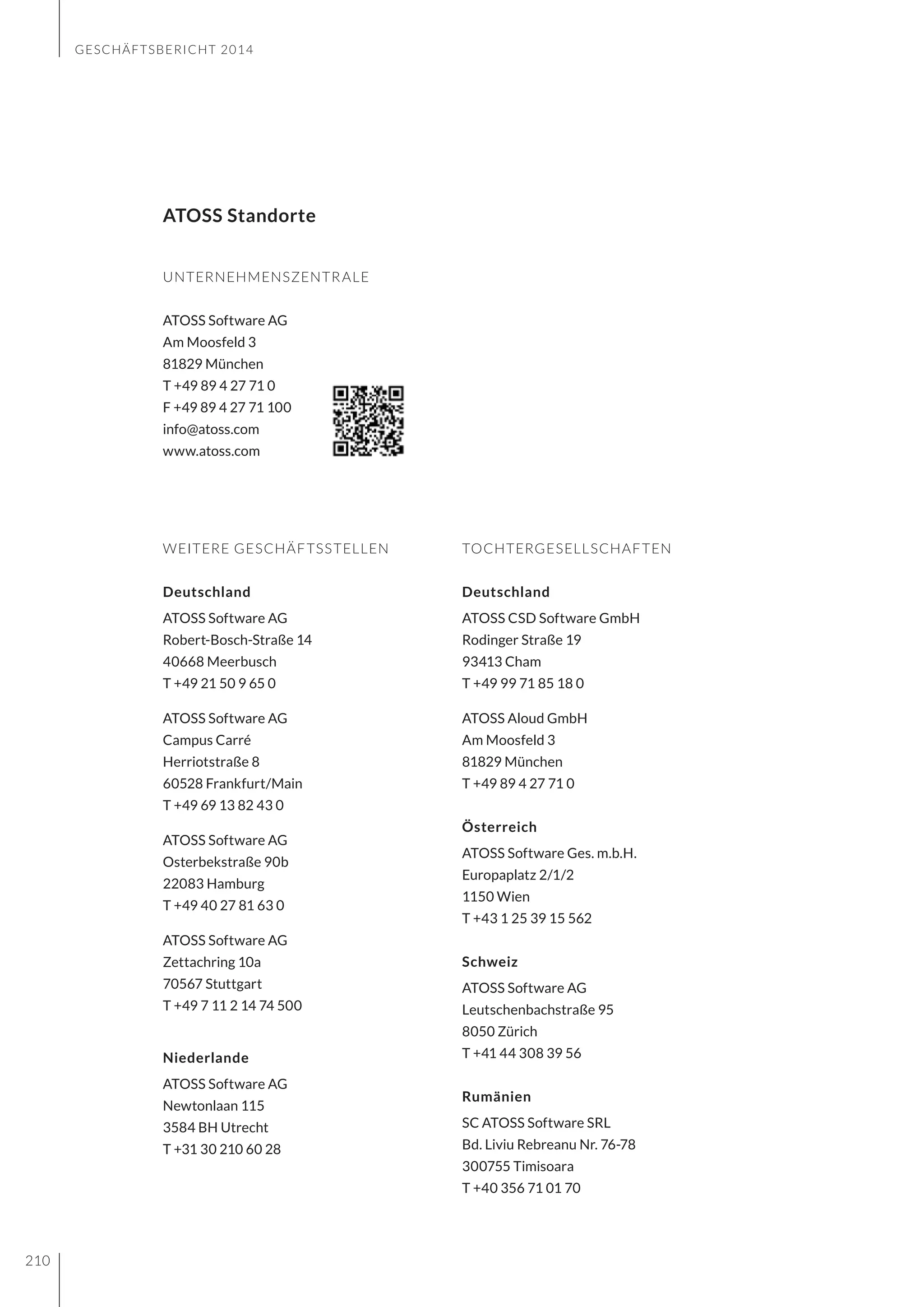 GESCHÄFTSBERICHT 2014
210
UNTERNEHMENSZENTRALE
ATOSS Software AG
Am Moosfeld 3
81829 München
T +49 89 4 27 71 0
F +49 89 4 27 71 100
info@atoss.com
www.atoss.com
ATOSS Standorte
TOCHTERGESELLSCHAFTEN
Deutschland
ATOSS CSD Software GmbH
Rodinger Straße 19
93413 Cham
T +49 99 71 85 18 0
ATOSS Aloud GmbH
Am Moosfeld 3
81829 München
T +49 89 4 27 71 0
Österreich
ATOSS Software Ges. m.b.H.
Europaplatz 2/1/2
1150 Wien
T +43 1 25 39 15 562
Schweiz
ATOSS Software AG
Leutschenbachstraße 95
8050 Zürich
T +41 44 308 39 56
Rumänien
SC ATOSS Software SRL
Bd. Liviu Rebreanu Nr. 76-78
300755 Timisoara
T +40 356 71 01 70
WEITERE GESCHÄFTSSTELLEN
Deutschland
ATOSS Software AG
Robert-Bosch-Straße 14
40668 Meerbusch
T +49 21 50 9 65 0
ATOSS Software AG
Campus Carré
Herriotstraße 8
60528 Frankfurt/Main
T +49 69 13 82 43 0
ATOSS Software AG
Osterbekstraße 90b
22083 Hamburg
T +49 40 27 81 63 0
ATOSS Software AG
Zettachring 10a
70567 Stuttgart
T +49 7 11 2 14 74 500
Niederlande
ATOSS Software AG
Newtonlaan 115
3584 BH Utrecht
T +31 30 210 60 28
 