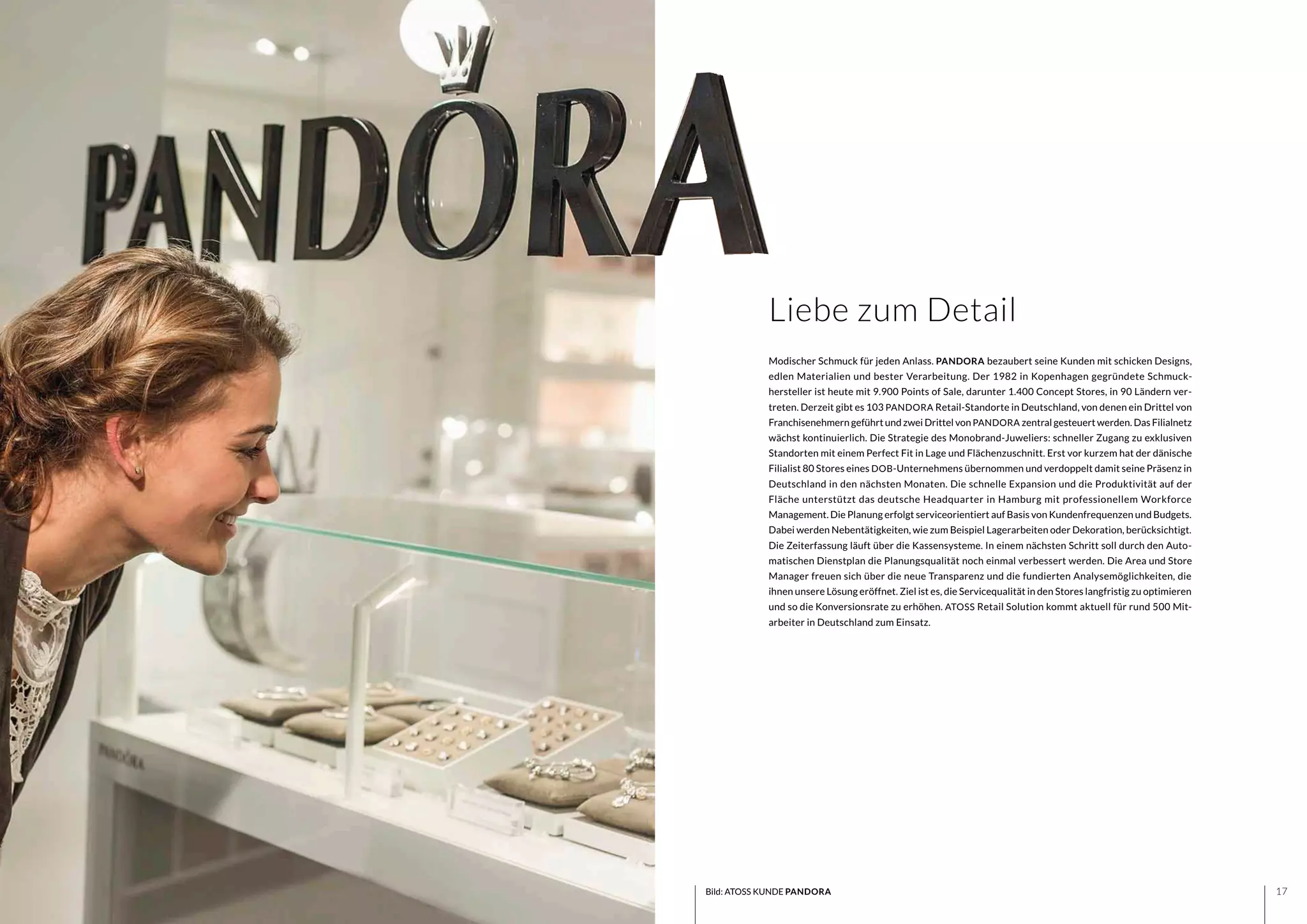 1716
Modischer Schmuck für jeden Anlass. PANDORA bezaubert seine Kunden mit schicken Designs,
edlen Materialien und bester Verarbeitung. Der 1982 in Kopenhagen gegründete Schmuck-
hersteller ist heute mit 9.900 Points of Sale, darunter 1.400 Concept Stores, in 90 Ländern ver-
treten. Derzeit gibt es 103 PANDORA Retail-Standorte in Deutschland, von denen ein Drittel von
Franchisenehmern geführt und zwei Drittel von PANDORA zentral gesteuert werden. Das Filialnetz
wächst kontinuierlich. Die Strategie des Monobrand-Juweliers: schneller Zugang zu exklusiven
Standorten mit einem Perfect Fit in Lage und Flächenzuschnitt. Erst vor kurzem hat der dänische
Filialist 80 Stores eines DOB-Unternehmens übernommen und verdoppelt damit seine Präsenz in
Deutschland in den nächsten Monaten. Die schnelle Expansion und die Produktivität auf der
Fläche unterstützt das deutsche Headquarter in Hamburg mit professionellem Workforce
Management. Die Planung erfolgt serviceorientiert auf Basis von Kundenfrequenzen und Budgets.
Dabei werden Nebentätigkeiten, wie zum Beispiel Lagerarbeiten oder Dekoration, berücksichtigt.
Die Zeiterfassung läuft über die Kassensysteme. In einem nächsten Schritt soll durch den Auto-
matischen Dienstplan die Planungsqualität noch einmal verbessert werden. Die Area und Store
Manager freuen sich über die neue Transparenz und die fundierten Analysemöglichkeiten, die
ihnen unsere Lösung eröffnet. Ziel ist es, die Servicequalität in den Stores langfristig zu optimieren
und so die Konversionsrate zu erhöhen. ATOSS Retail Solution kommt aktuell für rund 500 Mit-
arbeiter in Deutschland zum Einsatz.
Liebe zum Detail
Bild: ATOSS KUNDE PANDORA
 