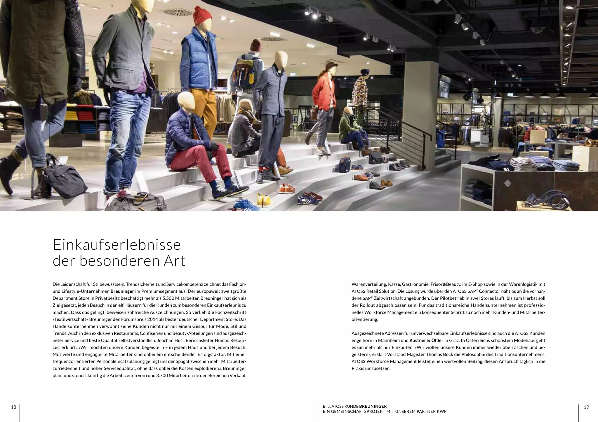 1918 1918
Warenverteilung, Kasse, Gastronomie, Frisör&Beauty, im E-Shop sowie in der Warenlogistik mit
ATOSS Retail Solution. Die Lösung wurde über den ATOSS SAP®
Connector nahtlos an die vorhan-
dene SAP®
Zeitwirtschaft angebunden. Der Pilotbetrieb in zwei Stores läuft, bis zum Herbst soll
der Rollout abgeschlossen sein. Für das traditionsreiche Handelsunternehmen ist professio-
nelles Workforce Management ein konsequenter Schritt zu noch mehr Kunden- und Mitarbeiter-
orientierung.
Ausgezeichnete Adressen für unverwechselbare Einkaufserlebnisse sind auch die ATOSS Kunden
engelhorn in Mannheim und Kastner & Öhler in Graz. In Österreichs schönstem Modehaus geht
es um mehr als nur Einkaufen. »Wir wollen unsere Kunden immer wieder überraschen und be-
geistern«, erklärt Vorstand Magister Thomas Böck die Philosophie des Traditionsunternehmens.
ATOSS Workforce Management leistet einen wertvollen Beitrag, diesen Anspruch täglich in die
Praxis umzusetzen.
Die Leidenschaft für Stilbewusstsein, Trendsicherheit und Servicekompetenz zeichnet das Fashion-
und Lifestyle-Unternehmen Breuninger im Premiumsegment aus. Der europaweit zweitgrößte
Department Store in Privatbesitz beschäftigt mehr als 5.500 Mitarbeiter. Breuninger hat sich als
Ziel gesetzt, jeden Besuch in den elf Häusern für die Kunden zum besonderen Einkaufserlebnis zu
machen. Dass das gelingt, beweisen zahlreiche Auszeichnungen. So verlieh die Fachzeitschrift
»Textilwirtschaft« Breuninger den Forumspreis 2014 als bester deutscher Department Store. Das
Handelsunternehmen verwöhnt seine Kunden nicht nur mit einem Gespür für Mode, Stil und
Trends. Auch in den exklusiven Restaurants, Confiserien und Beauty-Abteilungen sind ausgezeich-
neter Service und beste Qualität selbstverständlich. Joachim Husl, Bereichsleiter Human Resour-
ces, erklärt: »Wir möchten unsere Kunden begeistern – in jedem Haus und bei jedem Besuch.
Motivierte und engagierte Mitarbeiter sind dabei ein entscheidender Erfolgsfaktor. Mit einer
frequenzorientierten Personaleinsatzplanung gelingt uns der Spagat zwischen mehr Mitarbeiter-
zufriedenheit und hoher Servicequalität, ohne dass dabei die Kosten explodieren.« Breuninger
plant und steuert künftig die Arbeitszeiten von rund 3.700 Mitarbeitern in den Bereichen Verkauf,
Einkaufserlebnisse
der besonderen Art
Bild: ATOSS KUNDE BREUNINGER
EIN GEMEINSCHAFTSPROJEKT MIT UNSEREM PARTNER KWP
 