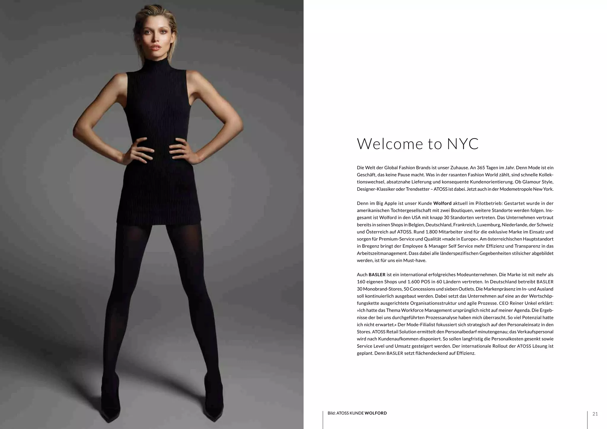 2120 Bild: ATOSS KUNDE WOLFORD
Die Welt der Global Fashion Brands ist unser Zuhause. An 365 Tagen im Jahr. Denn Mode ist ein
Geschäft, das keine Pause macht. Was in der rasanten Fashion World zählt, sind schnelle Kollek-
tionswechsel, absatznahe Lieferung und konsequente Kundenorientierung. Ob Glamour Style,
Designer-Klassiker oder Trendsetter – ATOSS ist dabei. Jetzt auch in der Modemetropole New York.
Denn im Big Apple ist unser Kunde Wolford aktuell im Pilotbetrieb: Gestartet wurde in der
amerikanischen Tochtergesellschaft mit zwei Boutiquen, weitere Standorte werden folgen. Ins-
gesamt ist Wolford in den USA mit knapp 30 Standorten vertreten. Das Unternehmen vertraut
bereits in seinen Shops in Belgien, Deutschland, Frankreich, Luxemburg, Niederlande, der Schweiz
und Österreich auf ATOSS. Rund 1.800 Mitarbeiter sind für die exklusive Marke im Einsatz und
sorgen für Premium-Service und Qualität »made in Europe«. Am österreichischen Hauptstandort
in Bregenz bringt der Employee & Manager Self Service mehr Effizienz und Transparenz in das
Arbeitszeitmanagement. Dass dabei alle länderspezifischen Gegebenheiten stilsicher abgebildet
werden, ist für uns ein Must-have.
Auch BASLER ist ein international erfolgreiches Modeunternehmen. Die Marke ist mit mehr als
160 eigenen Shops und 1.600 POS in 60 Ländern vertreten. In Deutschland betreibt BASLER
30 Monobrand-Stores, 50 Concessions und sieben Outlets. Die Markenpräsenz im In- und Ausland
soll kontinuierlich ausgebaut werden. Dabei setzt das Unternehmen auf eine an der Wertschöp-
fungskette ausgerichtete Organisationsstruktur und agile Prozesse. CEO Reiner Unkel erklärt:
»Ich hatte das Thema Workforce Management ursprünglich nicht auf meiner Agenda. Die Ergeb-
nisse der bei uns durchgeführten Prozessanalyse haben mich überrascht. So viel Potenzial hatte
ich nicht erwartet.« Der Mode-Filialist fokussiert sich strategisch auf den Personaleinsatz in den
Stores. ATOSS Retail Solution ermittelt den Personalbedarf minutengenau; das Verkaufspersonal
wird nach Kundenaufkommen disponiert. So sollen langfristig die Personalkosten gesenkt sowie
Service Level und Umsatz gesteigert werden. Der internationale Rollout der ATOSS Lösung ist
geplant. Denn BASLER setzt flächendeckend auf Effizienz.
Welcome to NYC
 