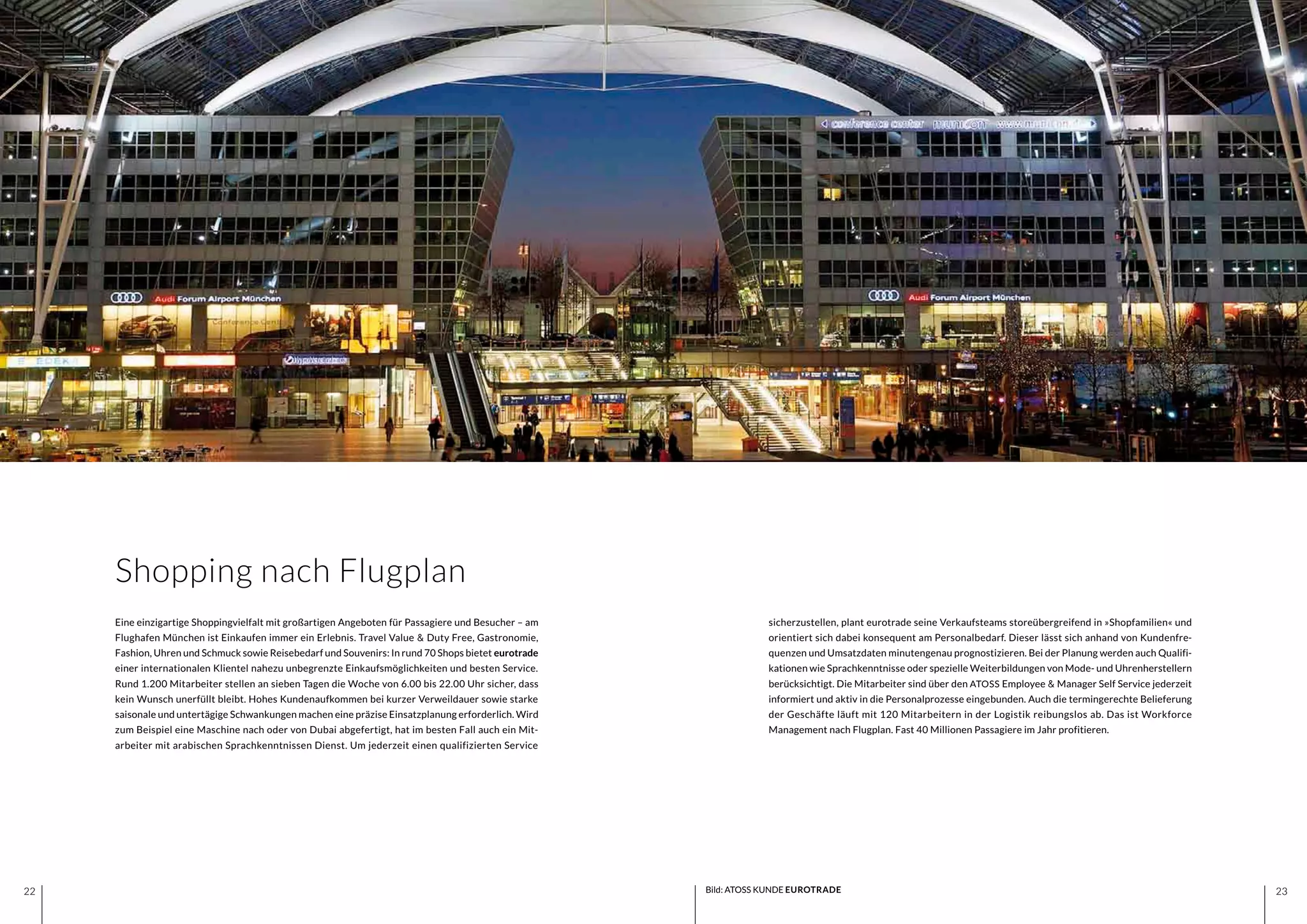 2322 2322
Shopping nach Flugplan
sicherzustellen, plant eurotrade seine Verkaufsteams storeübergreifend in »Shopfamilien« und
orientiert sich dabei konsequent am Personalbedarf. Dieser lässt sich anhand von Kundenfre-
quenzen und Umsatzdaten minutengenau prognostizieren. Bei der Planung werden auch Qualifi-
kationen wie Sprachkenntnisse oder spezielle Weiterbildungen von Mode- und Uhrenherstellern
berücksichtigt. Die Mitarbeiter sind über den ATOSS Employee & Manager Self Service jederzeit
informiert und aktiv in die Personalprozesse eingebunden. Auch die termingerechte Belieferung
der Geschäfte läuft mit 120 Mitarbeitern in der Logistik reibungslos ab. Das ist Workforce
Management nach Flugplan. Fast 40 Millionen Passagiere im Jahr profitieren.
Eine einzigartige Shoppingvielfalt mit großartigen Angeboten für Passagiere und Besucher – am
Flughafen München ist Einkaufen immer ein Erlebnis. Travel Value & Duty Free, Gastronomie,
Fashion, Uhren und Schmuck sowie Reisebedarf und Souvenirs: In rund 70 Shops bietet eurotrade
einer internationalen Klientel nahezu unbegrenzte Einkaufsmöglichkeiten und besten Service.
Rund 1.200 Mitarbeiter stellen an sieben Tagen die Woche von 6.00 bis 22.00 Uhr sicher, dass
kein Wunsch unerfüllt bleibt. Hohes Kundenaufkommen bei kurzer Verweildauer sowie starke
saisonale und untertägige Schwankungen machen eine präzise Einsatzplanung erforderlich. Wird
zum Beispiel eine Maschine nach oder von Dubai abgefertigt, hat im besten Fall auch ein Mit-
arbeiter mit arabischen Sprachkenntnissen Dienst. Um jederzeit einen qualifizierten Service
Bild: ATOSS KUNDE EUROTRADE
 