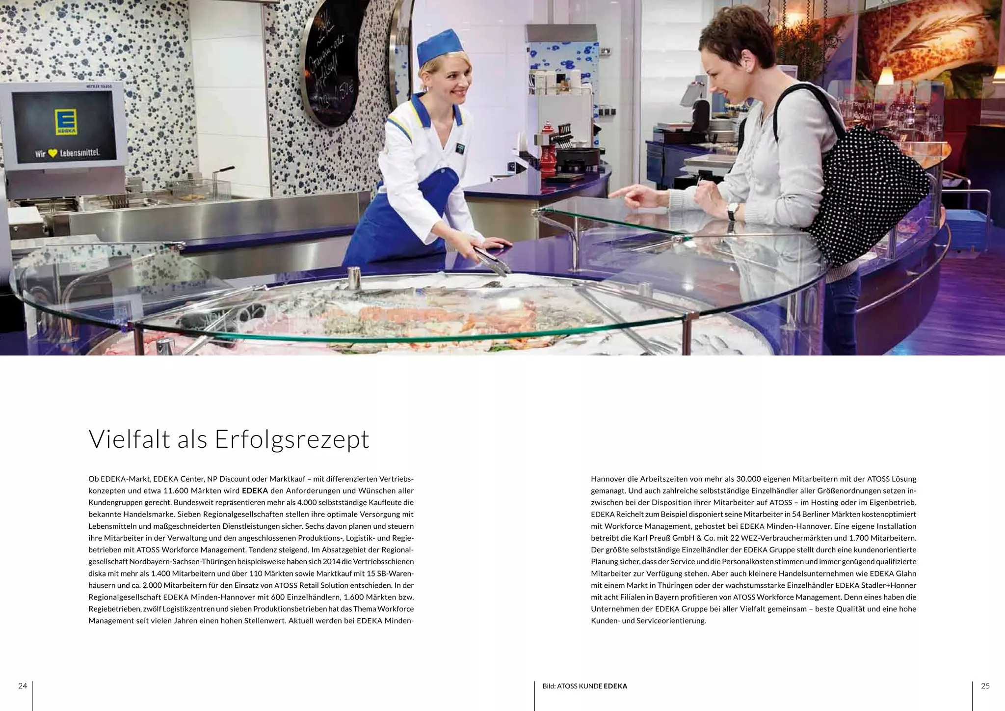 2524 2524
Hannover die Arbeitszeiten von mehr als 30.000 eigenen Mitarbeitern mit der ATOSS Lösung
gemanagt. Und auch zahlreiche selbstständige Einzelhändler aller Größenordnungen setzen in-
zwischen bei der Disposition ihrer Mitarbeiter auf ATOSS – im Hosting oder im Eigenbetrieb.
EDEKA Reichelt zum Beispiel disponiert seine Mitarbeiter in 54 Berliner Märkten kostenoptimiert
mit Workforce Management, gehostet bei EDEKA Minden-Hannover. Eine eigene Installation
betreibt die Karl Preuß GmbH & Co. mit 22 WEZ-Verbrauchermärkten und 1.700 Mitarbeitern.
Der größte selbstständige Einzelhändler der EDEKA Gruppe stellt durch eine kundenorientierte
Planung sicher, dass der Service und die Personalkosten stimmen und immer genügend qualifizierte
Mitarbeiter zur Verfügung stehen. Aber auch kleinere Handelsunternehmen wie EDEKA Glahn
mit einem Markt in Thüringen oder der wachstumsstarke Einzelhändler EDEKA Stadler+Honner
mit acht Filialen in Bayern profitieren von ATOSS Workforce Management. Denn eines haben die
Unternehmen der EDEKA Gruppe bei aller Vielfalt gemeinsam – beste Qualität und eine hohe
Kunden- und Serviceorientierung.
Ob EDEKA-Markt, EDEKA Center, NP Discount oder Marktkauf – mit differenzierten Vertriebs-
konzepten und etwa 11.600 Märkten wird EDEKA den Anforderungen und Wünschen aller
Kundengruppen gerecht. Bundesweit repräsentieren mehr als 4.000 selbstständige Kaufleute die
bekannte Handelsmarke. Sieben Regionalgesellschaften stellen ihre optimale Versorgung mit
Lebensmitteln und maßgeschneiderten Dienstleistungen sicher. Sechs davon planen und steuern
ihre Mitarbeiter in der Verwaltung und den angeschlossenen Produktions-, Logistik- und Regie-
betrieben mit ATOSS Workforce Management. Tendenz steigend. Im Absatzgebiet der Regional-
gesellschaft Nordbayern-Sachsen-Thüringen beispielsweise haben sich 2014 die Vertriebsschienen
diska mit mehr als 1.400 Mitarbeitern und über 110 Märkten sowie Marktkauf mit 15 SB-Waren-
häusern und ca. 2.000 Mitarbeitern für den Einsatz von ATOSS Retail Solution entschieden. In der
Regionalgesellschaft EDEKA Minden-Hannover mit 600 Einzelhändlern, 1.600 Märkten bzw.
Regiebetrieben, zwölf Logistikzentren und sieben Produktionsbetrieben hat das Thema Workforce
Management seit vielen Jahren einen hohen Stellenwert. Aktuell werden bei EDEKA Minden-
Vielfalt als Erfolgsrezept
Bild: ATOSS KUNDE EDEKA
 