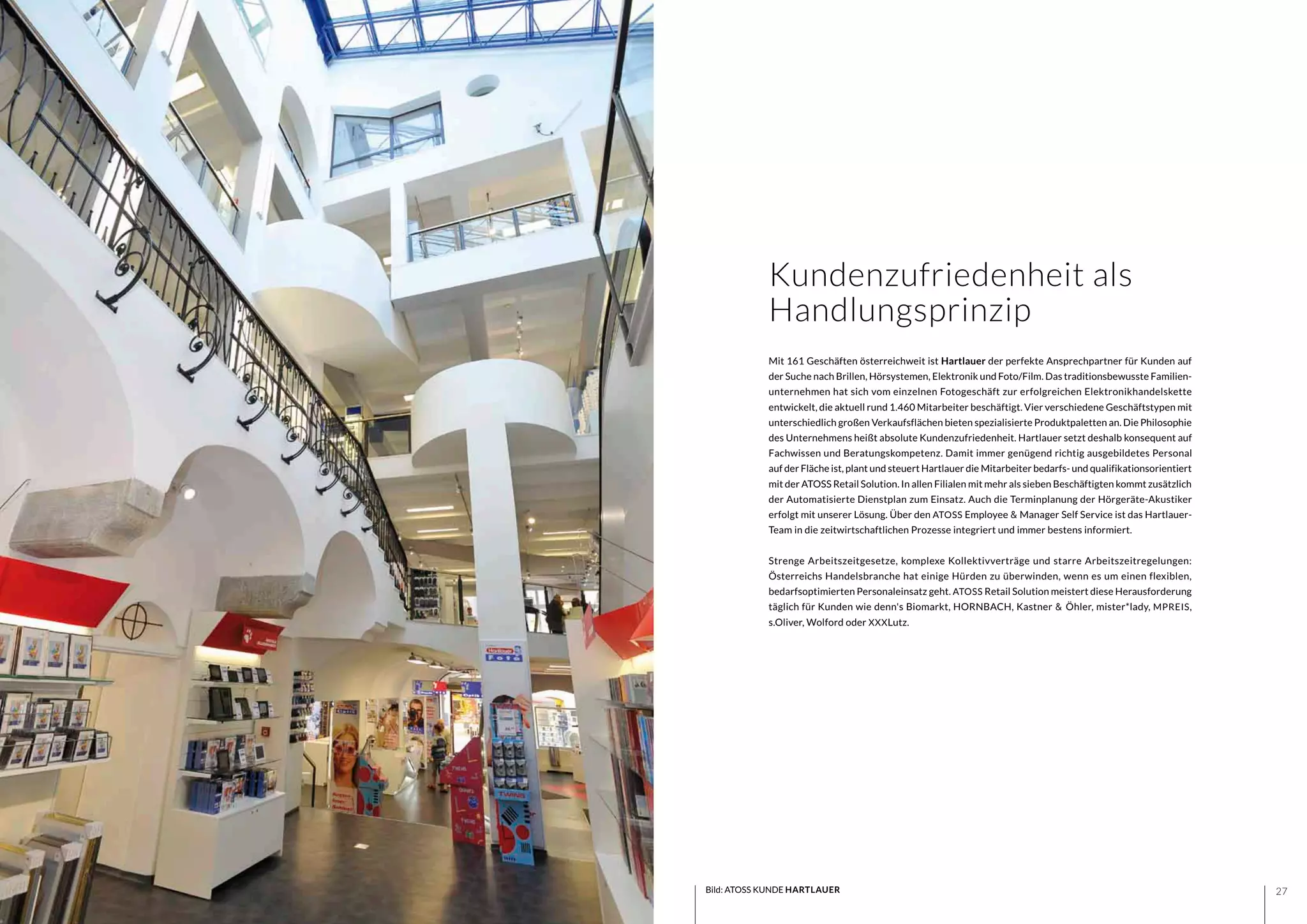2726
Mit 161 Geschäften österreichweit ist Hartlauer der perfekte Ansprechpartner für Kunden auf
der Suche nach Brillen, Hörsystemen, Elektronik und Foto/Film. Das traditionsbewusste Familien-
unternehmen hat sich vom einzelnen Fotogeschäft zur erfolgreichen Elektronikhandelskette
entwickelt, die aktuell rund 1.460 Mitarbeiter beschäftigt. Vier verschiedene Geschäftstypen mit
unterschiedlich großen Verkaufsflächen bieten spezialisierte Produktpaletten an. Die Philosophie
des Unternehmens heißt absolute Kundenzufriedenheit. Hartlauer setzt deshalb konsequent auf
Fachwissen und Beratungskompetenz. Damit immer genügend richtig ausgebildetes Personal
auf der Fläche ist, plant und steuert Hartlauer die Mitarbeiter bedarfs- und qualifikationsorientiert
mit der ATOSS Retail Solution. In allen Filialen mit mehr als sieben Beschäftigten kommt zusätzlich
der Automatisierte Dienstplan zum Einsatz. Auch die Terminplanung der Hörgeräte-Akustiker
erfolgt mit unserer Lösung. Über den ATOSS Employee & Manager Self Service ist das Hartlauer-
Team in die zeitwirtschaftlichen Prozesse integriert und immer bestens informiert.
Strenge Arbeitszeitgesetze, komplexe Kollektivverträge und starre Arbeitszeitregelungen:
Österreichs Handelsbranche hat einige Hürden zu überwinden, wenn es um einen flexiblen,
bedarfsoptimierten Personaleinsatz geht. ATOSS Retail Solution meistert diese Herausforderung
täglich für Kunden wie denn's Biomarkt, HORNBACH, Kastner & Öhler, mister*lady, MPREIS,
s.Oliver, Wolford oder XXXLutz.
Kundenzufriedenheit als
Handlungsprinzip
Bild: ATOSS KUNDE HARTLAUER
 