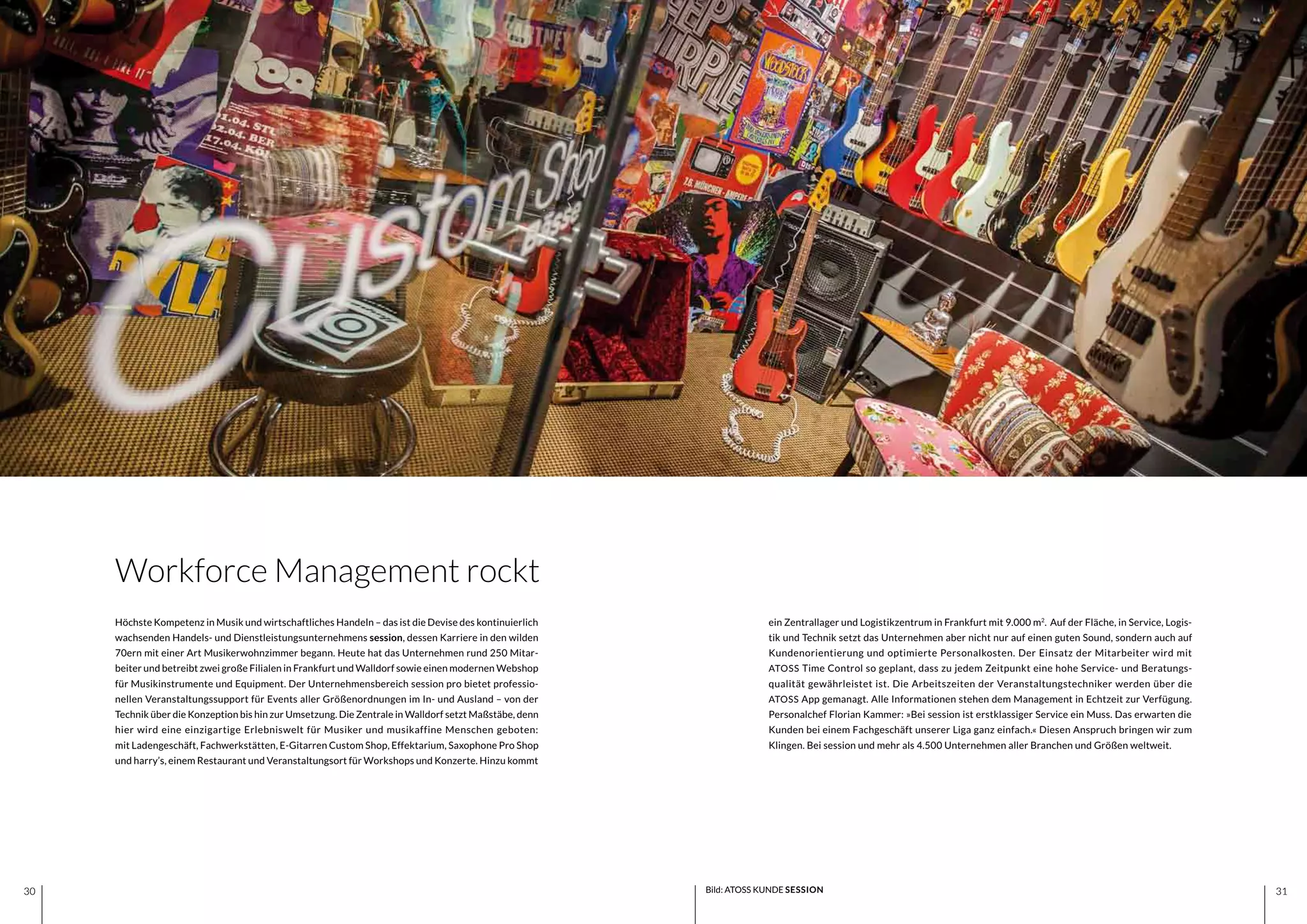 3130 3130
ein Zentrallager und Logistikzentrum in Frankfurt mit 9.000 m2
.  Auf der Fläche, in Service, Logis-
tik und Technik setzt das Unternehmen aber nicht nur auf einen guten Sound, sondern auch auf
Kundenorientierung und optimierte Personalkosten. Der Einsatz der Mitarbeiter wird mit
ATOSS Time Control so geplant, dass zu jedem Zeitpunkt eine hohe Service- und Beratungs-
qualität gewährleistet ist. Die Arbeitszeiten der Veranstaltungstechniker werden über die
ATOSS App gemanagt. Alle Informationen stehen dem Management in Echtzeit zur Verfügung.
Personalchef Florian Kammer: »Bei session ist erstklassiger Service ein Muss. Das erwarten die
Kunden bei einem Fachgeschäft unserer Liga ganz einfach.« Diesen Anspruch bringen wir zum
Klingen. Bei session und mehr als 4.500 Unternehmen aller Branchen und Größen weltweit.
Höchste Kompetenz in Musik und wirtschaftliches Handeln – das ist die Devise des kontinuierlich
wachsenden Handels- und Dienstleistungsunternehmens session, dessen Karriere in den wilden
70ern mit einer Art Musikerwohnzimmer begann. Heute hat das Unternehmen rund 250 Mitar-
beiter und betreibt zwei große Filialen in Frankfurt und Walldorf sowie einen modernen Webshop
für Musikinstrumente und Equipment. Der Unternehmensbereich session pro bietet professio-
nellen Veranstaltungssupport für Events aller Größenordnungen im In- und Ausland – von der
Technik über die Konzeption bis hin zur Umsetzung. Die Zentrale in Walldorf setzt Maßstäbe, denn
hier wird eine einzigartige Erlebniswelt für Musiker und musikaffine Menschen geboten:
mit Ladengeschäft, Fachwerkstätten, E-Gitarren Custom Shop, Effektarium, Saxophone Pro Shop
und harry’s, einem Restaurant und Veranstaltungsort für Workshops und Konzerte. Hinzu kommt
Workforce Management rockt
Bild: ATOSS KUNDE SESSION
 