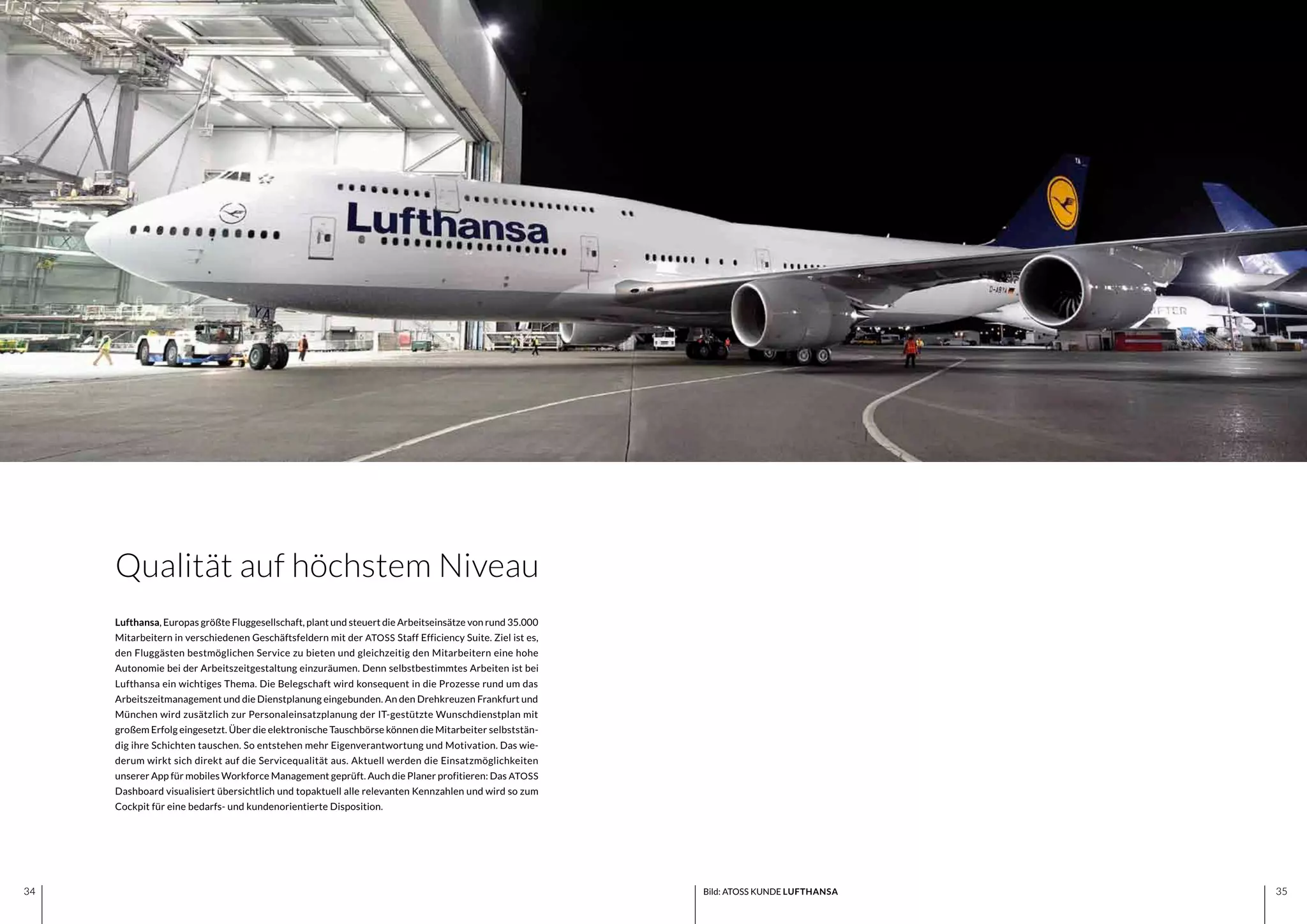 3534 3534
Lufthansa, Europas größte Fluggesellschaft, plant und steuert die Arbeitseinsätze von rund 35.000
Mitarbeitern in verschiedenen Geschäftsfeldern mit der ATOSS Staff Efficiency Suite. Ziel ist es,
den Fluggästen bestmöglichen Service zu bieten und gleichzeitig den Mitarbeitern eine hohe
Autonomie bei der Arbeitszeitgestaltung einzuräumen. Denn selbstbestimmtes Arbeiten ist bei
Lufthansa ein wichtiges Thema. Die Belegschaft wird konsequent in die Prozesse rund um das
Arbeitszeitmanagement und die Dienstplanung eingebunden. An den Drehkreuzen Frankfurt und
München wird zusätzlich zur Personaleinsatzplanung der IT-gestützte Wunschdienstplan mit
großem Erfolg eingesetzt. Über die elektronische Tauschbörse können die Mitarbeiter selbststän-
dig ihre Schichten tauschen. So entstehen mehr Eigenverantwortung und Motivation. Das wie-
derum wirkt sich direkt auf die Servicequalität aus. Aktuell werden die Einsatzmöglichkeiten
unserer App für mobiles Workforce Management geprüft. Auch die Planer profitieren: Das ATOSS
Dashboard visualisiert übersichtlich und topaktuell alle relevanten Kennzahlen und wird so zum
Cockpit für eine bedarfs- und kundenorientierte Disposition.
Qualität auf höchstem Niveau
Bild: ATOSS KUNDE LUFTHANSA
 