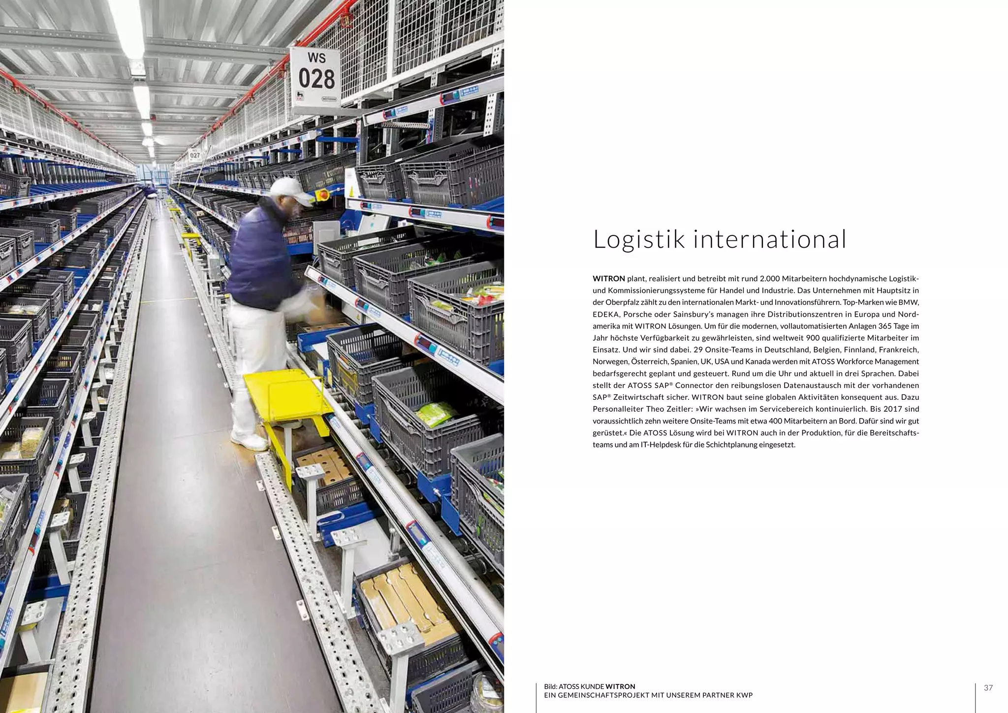 3736
WITRON plant, realisiert und betreibt mit rund 2.000 Mitarbeitern hochdynamische Logistik-
und Kommissionierungssysteme für Handel und Industrie. Das Unternehmen mit Hauptsitz in
der Oberpfalz zählt zu den internationalen Markt- und Innovationsführern. Top-Marken wie BMW,
EDEKA, Porsche oder Sainsbury’s managen ihre Distributionszentren in Europa und Nord-
amerika mit WITRON Lösungen. Um für die modernen, vollautomatisierten Anlagen 365 Tage im
Jahr höchste Verfügbarkeit zu gewährleisten, sind weltweit 900 qualifizierte Mitarbeiter im
Einsatz. Und wir sind dabei. 29 Onsite-Teams in Deutschland, Belgien, Finnland, Frankreich,
Norwegen, Österreich, Spanien, UK, USA und Kanada werden mit ATOSS Workforce Management
bedarfsgerecht geplant und gesteuert. Rund um die Uhr und aktuell in drei Sprachen. Dabei
stellt der ATOSS SAP®
Connector den reibungslosen Datenaustausch mit der vorhandenen
SAP®
Zeitwirtschaft sicher. WITRON baut seine globalen Aktivitäten konsequent aus. Dazu
Personalleiter Theo Zeitler: »Wir wachsen im Servicebereich kontinuierlich. Bis 2017 sind
voraussichtlich zehn weitere Onsite-Teams mit etwa 400 Mitarbeitern an Bord. Dafür sind wir gut
gerüstet.« Die ATOSS Lösung wird bei WITRON auch in der Produktion, für die Bereitschafts-
teams und am IT-Helpdesk für die Schichtplanung eingesetzt.
Bild: ATOSS KUNDE WITRON
EIN GEMEINSCHAFTSPROJEKT MIT UNSEREM PARTNER KWP
Logistik international
 