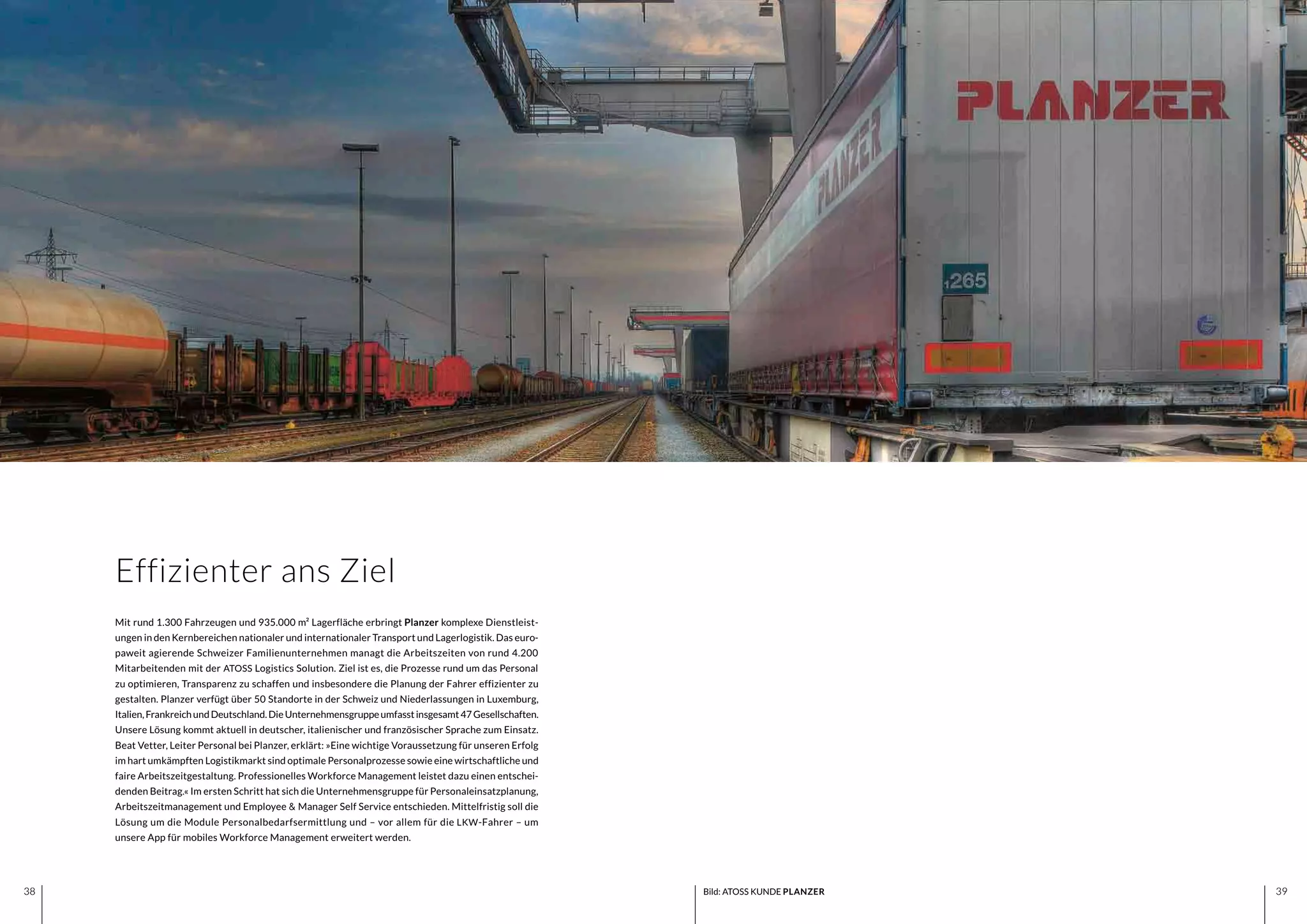 3938 3938
Mit rund 1.300 Fahrzeugen und 935.000 m² Lagerfläche erbringt Planzer komplexe Dienstleist-
ungen in den Kernbereichen nationaler und internationaler Transport und Lagerlogistik. Das euro-
paweit agierende Schweizer Familienunternehmen managt die Arbeitszeiten von rund 4.200
Mitarbeitenden mit der ATOSS Logistics Solution. Ziel ist es, die Prozesse rund um das Personal
zu optimieren, Transparenz zu schaffen und insbesondere die Planung der Fahrer effizienter zu
gestalten. Planzer verfügt über 50 Standorte in der Schweiz und Niederlassungen in Luxemburg,
Italien,FrankreichundDeutschland.DieUnternehmensgruppeumfasstinsgesamt47Gesellschaften.
Unsere Lösung kommt aktuell in deutscher, italienischer und französischer Sprache zum Einsatz.
Beat Vetter, Leiter Personal bei Planzer, erklärt: »Eine wichtige Voraussetzung für unseren Erfolg
im hart umkämpften Logistikmarkt sind optimale Personalprozesse sowie eine wirtschaftliche und
faire Arbeitszeitgestaltung. Professionelles Workforce Management leistet dazu einen entschei-
denden Beitrag.« Im ersten Schritt hat sich die Unternehmensgruppe für Personaleinsatzplanung,
Arbeitszeitmanagement und Employee & Manager Self Service entschieden. Mittelfristig soll die
Lösung um die Module Personalbedarfsermittlung und – vor allem für die LKW-Fahrer – um
unsere App für mobiles Workforce Management erweitert werden.
Effizienter ans Ziel
Bild: ATOSS KUNDE PLANZER
 