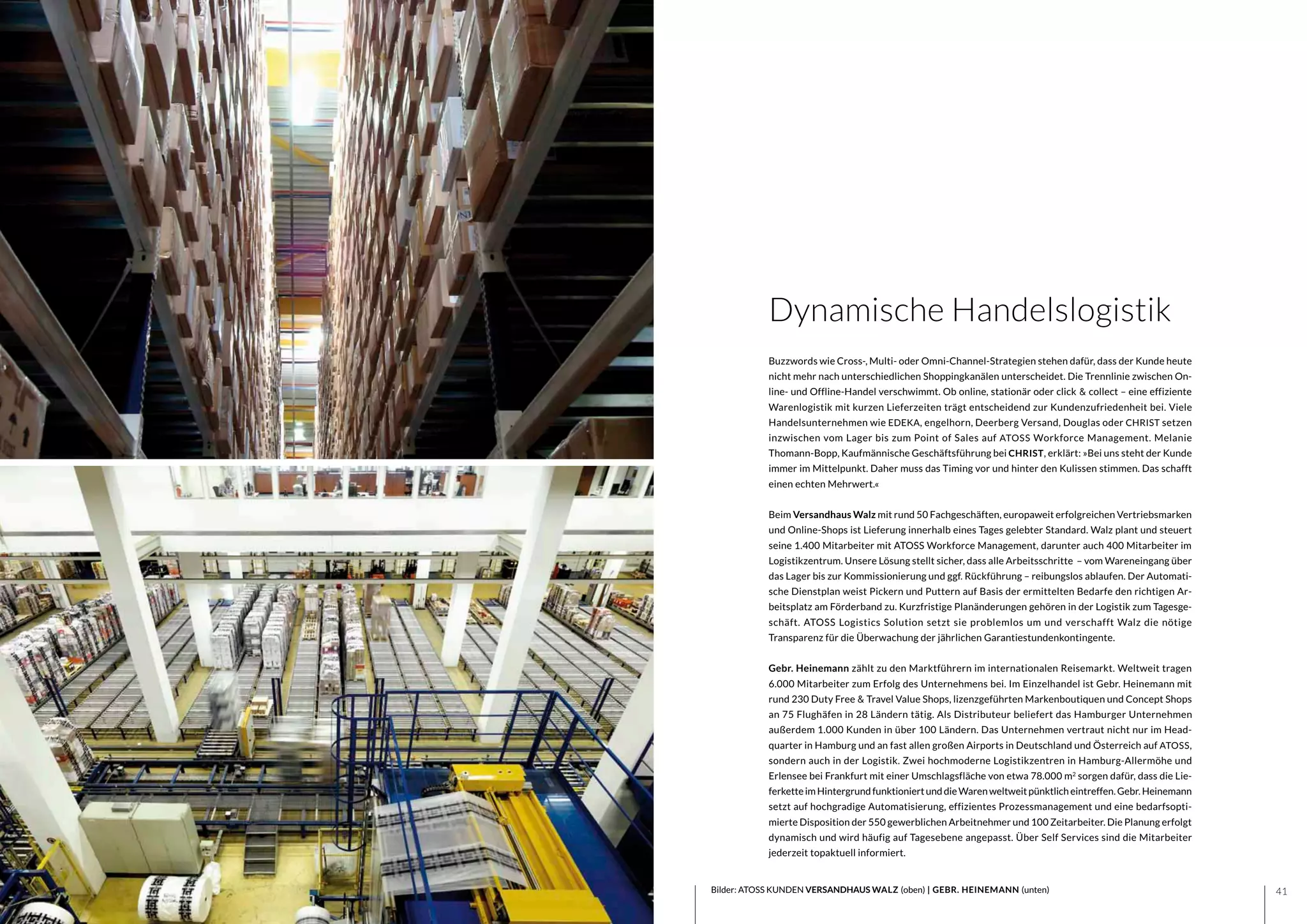 4140 Bilder: ATOSS KUNDEN VERSANDHAUS WALZ (oben) | GEBR. HEINEMANN (unten)
Dynamische Handelslogistik
Buzzwords wie Cross-, Multi- oder Omni-Channel-Strategien stehen dafür, dass der Kunde heute
nicht mehr nach unterschiedlichen Shoppingkanälen unterscheidet. Die Trennlinie zwischen On-
line- und Offline-Handel verschwimmt. Ob online, stationär oder click & collect – eine effiziente
Warenlogistik mit kurzen Lieferzeiten trägt entscheidend zur Kundenzufriedenheit bei. Viele
Handelsunternehmen wie EDEKA, engelhorn, Deerberg Versand, Douglas oder CHRIST setzen
inzwischen vom Lager bis zum Point of Sales auf ATOSS Workforce Management. Melanie
Thomann-Bopp, Kaufmännische Geschäftsführung bei CHRIST, erklärt: »Bei uns steht der Kunde
immer im Mittelpunkt. Daher muss das Timing vor und hinter den Kulissen stimmen. Das schafft
einen echten Mehrwert.«
Beim Versandhaus Walz mit rund 50 Fachgeschäften, europaweit erfolgreichen Vertriebsmarken
und Online-Shops ist Lieferung innerhalb eines Tages gelebter Standard. Walz plant und steuert
seine 1.400 Mitarbeiter mit ATOSS Workforce Management, darunter auch 400 Mitarbeiter im
Logistikzentrum. Unsere Lösung stellt sicher, dass alle Arbeitsschritte – vom Wareneingang über
das Lager bis zur Kommissionierung und ggf. Rückführung – reibungslos ablaufen. Der Automati-
sche Dienstplan weist Pickern und Puttern auf Basis der ermittelten Bedarfe den richtigen Ar-
beitsplatz am Förderband zu. Kurzfristige Planänderungen gehören in der Logistik zum Tagesge-
schäft. ATOSS Logistics Solution setzt sie problemlos um und verschafft Walz die nötige
Transparenz für die Überwachung der jährlichen Garantiestundenkontingente.
Gebr. Heinemann zählt zu den Marktführern im internationalen Reisemarkt. Weltweit tragen
6.000 Mitarbeiter zum Erfolg des Unternehmens bei. Im Einzelhandel ist Gebr. Heinemann mit
rund 230 Duty Free & Travel Value Shops, lizenzgeführten Markenboutiquen und Concept Shops
an 75 Flughäfen in 28 Ländern tätig. Als Distributeur beliefert das Hamburger Unternehmen
außerdem 1.000 Kunden in über 100 Ländern. Das Unternehmen vertraut nicht nur im Head-
quarter in Hamburg und an fast allen großen Airports in Deutschland und Österreich auf ATOSS,
sondern auch in der Logistik. Zwei hochmoderne Logistikzentren in Hamburg-Allermöhe und
Erlensee bei Frankfurt mit einer Umschlagsfläche von etwa 78.000 m2
sorgen dafür, dass die Lie-
ferketteimHintergrundfunktioniertunddieWarenweltweitpünktlicheintreffen.Gebr.Heinemann
setzt auf hochgradige Automatisierung, effizientes Prozessmanagement und eine bedarfsopti-
mierte Disposition der 550 gewerblichen Arbeitnehmer und 100 Zeitarbeiter. Die Planung erfolgt
dynamisch und wird häufig auf Tagesebene angepasst. Über Self Services sind die Mitarbeiter
jederzeit topaktuell informiert.
 