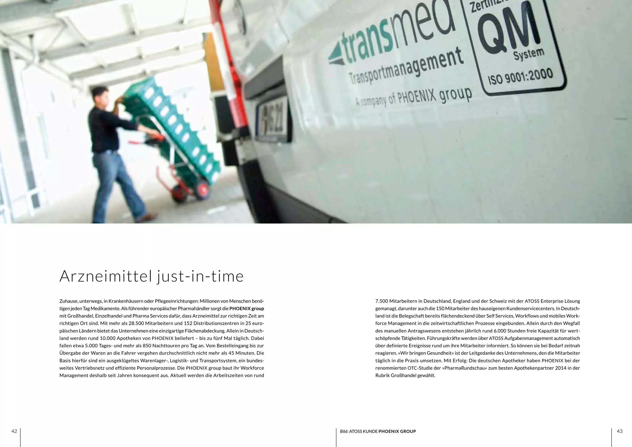 4342 4342 Bild: ATOSS KUNDE PHOENIX GROUP
7.500 Mitarbeitern in Deutschland, England und der Schweiz mit der ATOSS Enterprise Lösung
gemanagt, darunter auch die 150 Mitarbeiter des hauseigenen Kundenservicecenters. In Deutsch-
land ist die Belegschaft bereits flächendeckend über Self Services, Workflows und mobiles Work-
force Management in die zeitwirtschaftlichen Prozesse eingebunden. Allein durch den Wegfall
des manuellen Antragswesens entstehen jährlich rund 6.000 Stunden freie Kapazität für wert-
schöpfende Tätigkeiten. Führungskräfte werden über ATOSS Aufgabenmanagement automatisch
über definierte Ereignisse rund um ihre Mitarbeiter informiert. So können sie bei Bedarf zeitnah
reagieren. »Wir bringen Gesundheit« ist der Leitgedanke des Unternehmens, den die Mitarbeiter
täglich in die Praxis umsetzen. Mit Erfolg: Die deutschen Apotheker haben PHOENIX bei der
renommierten OTC-Studie der »PharmaRundschau« zum besten Apothekenpartner 2014 in der
Rubrik Großhandel gewählt.
Zuhause, unterwegs, in Krankenhäusern oder Pflegeeinrichtungen: Millionen von Menschen benö-
tigenjedenTagMedikamente.AlsführendereuropäischerPharmahändlersorgtdie PHOENIX group
mit Großhandel, Einzelhandel und Pharma Services dafür, dass Arzneimittel zur richtigen Zeit am
richtigen Ort sind. Mit mehr als 28.500 Mitarbeitern und 152 Distributionszentren in 25 euro-
päischen Ländern bietet das Unternehmen eine einzigartige Flächenabdeckung. Allein in Deutsch-
land werden rund 10.000 Apotheken von PHOENIX beliefert – bis zu fünf Mal täglich. Dabei
fallen etwa 5.000 Tages- und mehr als 850 Nachttouren pro Tag an. Vom Bestelleingang bis zur
Übergabe der Waren an die Fahrer vergehen durchschnittlich nicht mehr als 45 Minuten. Die
Basis hierfür sind ein ausgeklügeltes Warenlager-, Logistik- und Transportsystem, ein bundes-
weites Vertriebsnetz und effiziente Personalprozesse. Die PHOENIX group baut ihr Workforce
Management deshalb seit Jahren konsequent aus. Aktuell werden die Arbeitszeiten von rund
Arzneimittel just-in-time
 