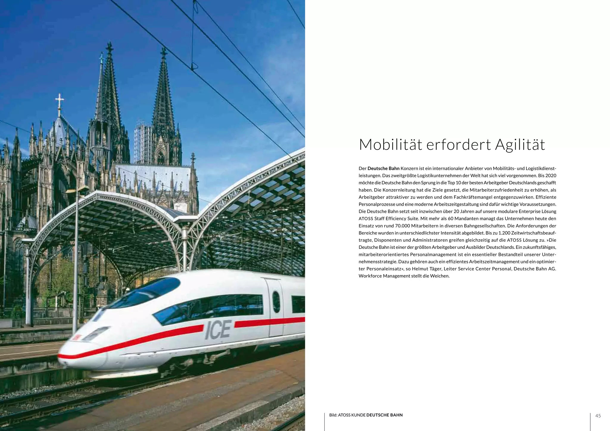4544
Der Deutsche Bahn Konzern ist ein internationaler Anbieter von Mobilitäts- und Logistikdienst-
leistungen. Das zweitgrößte Logistikunternehmen der Welt hat sich viel vorgenommen. Bis 2020
möchte die Deutsche Bahn den Sprung in die Top 10 der besten Arbeitgeber Deutschlands geschafft
haben. Die Konzernleitung hat die Ziele gesetzt, die Mitarbeiterzufriedenheit zu erhöhen, als
Arbeitgeber attraktiver zu werden und dem Fachkräftemangel entgegenzuwirken. Effiziente
Personalprozesse und eine moderne Arbeitszeitgestaltung sind dafür wichtige Voraussetzungen.
Die Deutsche Bahn setzt seit inzwischen über 20 Jahren auf unsere modulare Enterprise Lösung
ATOSS Staff Efficiency Suite. Mit mehr als 60 Mandanten managt das Unternehmen heute den
Einsatz von rund 70.000 Mitarbeitern in diversen Bahngesellschaften. Die Anforderungen der
Bereiche wurden in unterschiedlichster Intensität abgebildet. Bis zu 1.200 Zeitwirtschaftsbeauf-
tragte, Disponenten und Administratoren greifen gleichzeitig auf die ATOSS Lösung zu. »Die
Deutsche Bahn ist einer der größten Arbeitgeber und Ausbilder Deutschlands. Ein zukunftsfähiges,
mitarbeiterorientiertes Personalmanagement ist ein essentieller Bestandteil unserer Unter-
nehmensstrategie. Dazu gehören auch ein effizientes Arbeitszeitmanagement und ein optimier-
ter Personaleinsatz«, so Helmut Täger, Leiter Service Center Personal, Deutsche Bahn AG.
Workforce Management stellt die Weichen.
Bild: ATOSS KUNDE DEUTSCHE BAHN
Mobilität erfordert Agilität
 