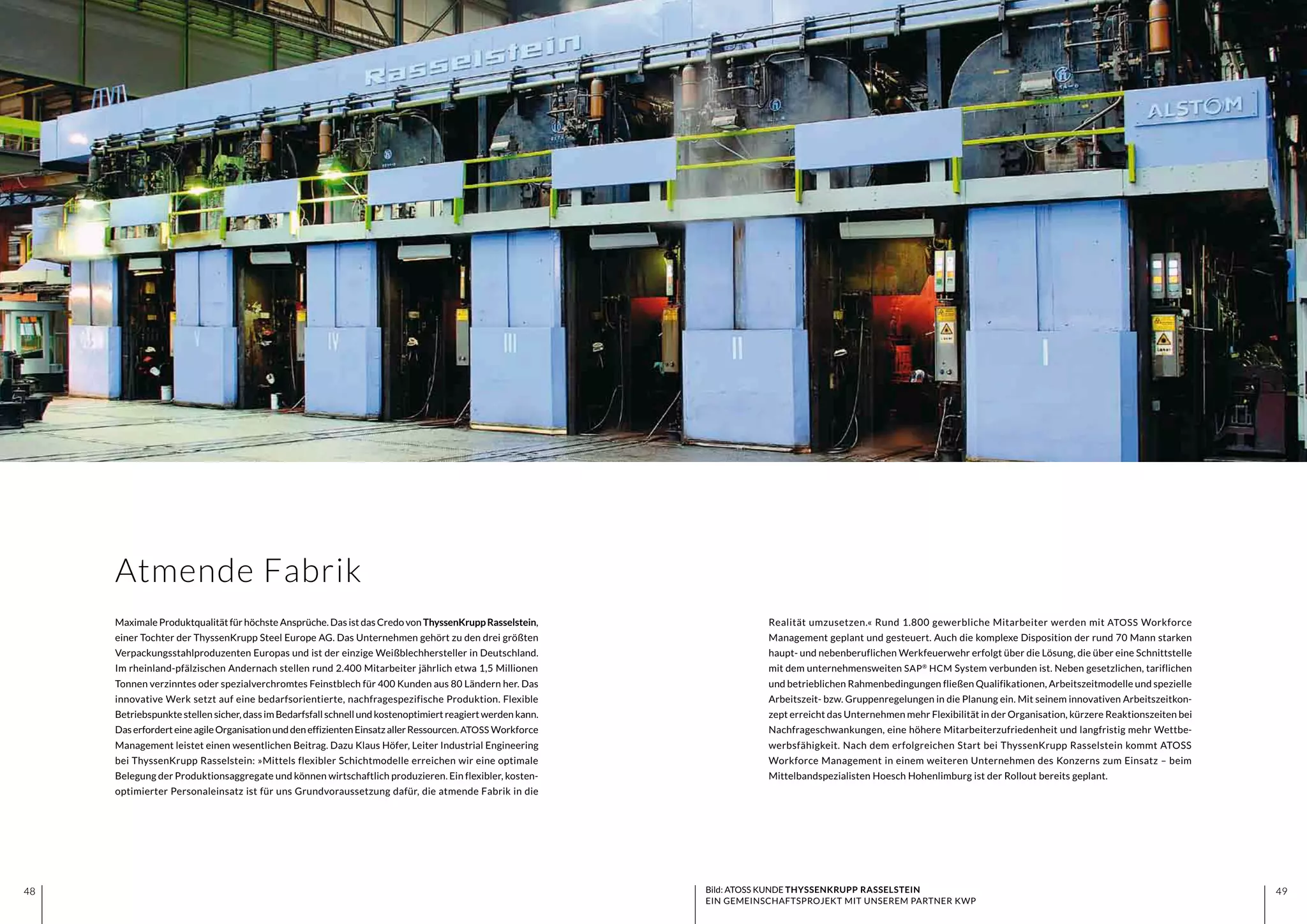 4948 4948
Realität umzusetzen.« Rund 1.800 gewerbliche Mitarbeiter werden mit ATOSS Workforce
Management geplant und gesteuert. Auch die komplexe Disposition der rund 70 Mann starken
haupt- und nebenberuflichen Werkfeuerwehr erfolgt über die Lösung, die über eine Schnittstelle
mit dem unternehmensweiten SAP®
HCM System verbunden ist. Neben gesetzlichen, tariflichen
und betrieblichen Rahmenbedingungen fließen Qualifikationen, Arbeitszeitmodelle und spezielle
Arbeitszeit- bzw. Gruppenregelungen in die Planung ein. Mit seinem innovativen Arbeitszeitkon-
zept erreicht das Unternehmen mehr Flexibilität in der Organisation, kürzere Reaktionszeiten bei
Nachfrageschwankungen, eine höhere Mitarbeiterzufriedenheit und langfristig mehr Wettbe-
werbsfähigkeit. Nach dem erfolgreichen Start bei ThyssenKrupp Rasselstein kommt ATOSS
Workforce Management in einem weiteren Unternehmen des Konzerns zum Einsatz – beim
Mittelbandspezialisten Hoesch Hohenlimburg ist der Rollout bereits geplant.
Maximale Produktqualität für höchste Ansprüche. Das ist das Credo von ThyssenKruppRasselstein,
einer Tochter der ThyssenKrupp Steel Europe AG. Das Unternehmen gehört zu den drei größten
Verpackungsstahlproduzenten Europas und ist der einzige Weißblechhersteller in Deutschland.
Im rheinland-pfälzischen Andernach stellen rund 2.400 Mitarbeiter jährlich etwa 1,5 Millionen
Tonnen verzinntes oder spezialverchromtes Feinstblech für 400 Kunden aus 80 Ländern her. Das
innovative Werk setzt auf eine bedarfsorientierte, nachfragespezifische Produktion. Flexible
Betriebspunkte stellen sicher, dass im Bedarfsfall schnell und kostenoptimiert reagiert werden kann.
DaserforderteineagileOrganisationunddeneffizientenEinsatzallerRessourcen.ATOSS Workforce
Management leistet einen wesentlichen Beitrag. Dazu Klaus Höfer, Leiter Industrial Engineering
bei ThyssenKrupp Rasselstein: »Mittels flexibler Schichtmodelle erreichen wir eine optimale
Belegung der Produktionsaggregate und können wirtschaftlich produzieren. Ein flexibler, kosten-
optimierter Personaleinsatz ist für uns Grundvoraussetzung dafür, die atmende Fabrik in die
Atmende Fabrik
Bild: ATOSS KUNDE THYSSENKRUPP RASSELSTEIN
EIN GEMEINSCHAFTSPROJEKT MIT UNSEREM PARTNER KWP
 