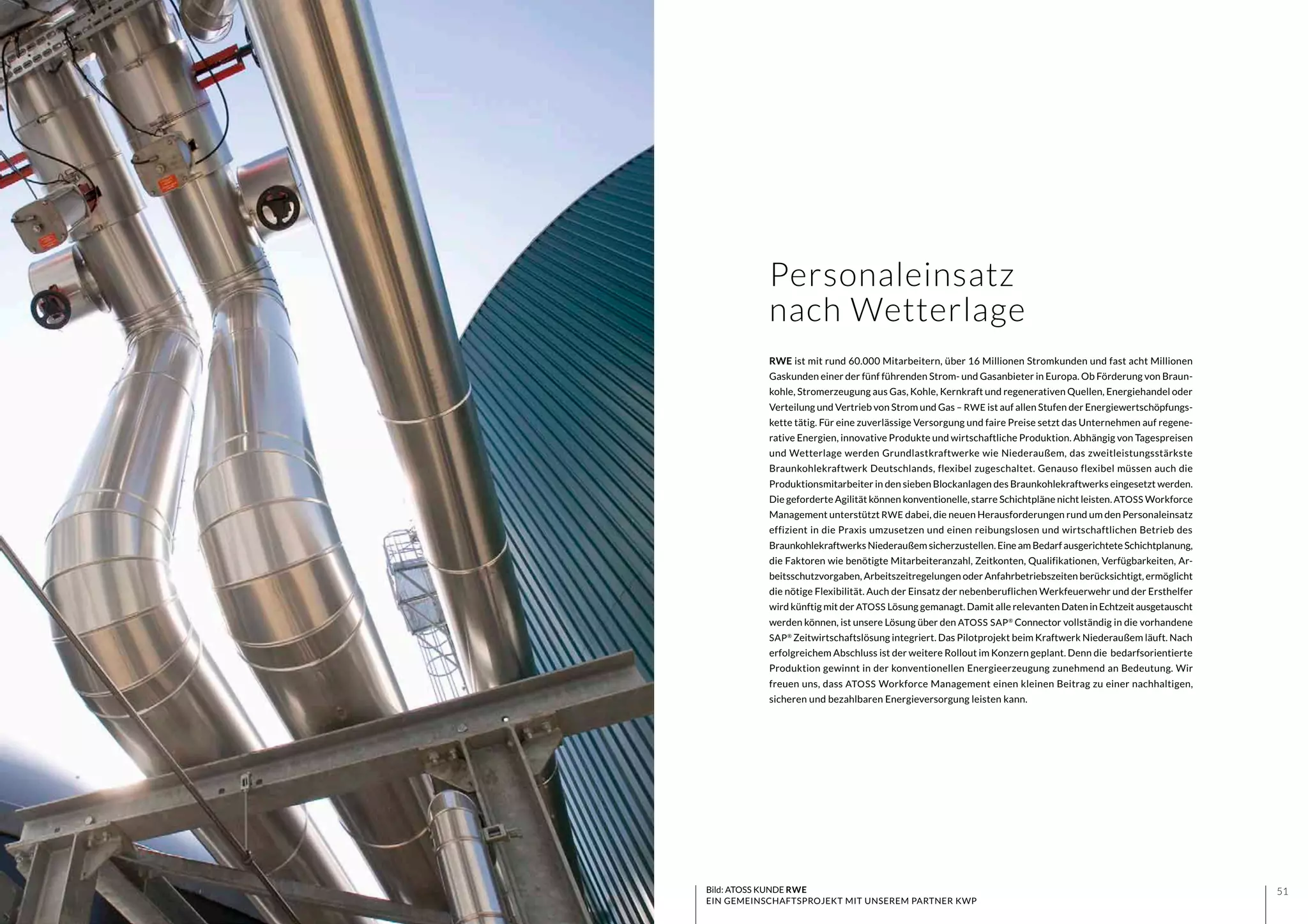 5150 Bild: ATOSS KUNDE RWE
EIN GEMEINSCHAFTSPROJEKT MIT UNSEREM PARTNER KWP
Personaleinsatz
nach Wetterlage
RWE ist mit rund 60.000 Mitarbeitern, über 16 Millionen Stromkunden und fast acht Millionen
Gaskunden einer der fünf führenden Strom- und Gasanbieter in Europa. Ob Förderung von Braun-
kohle, Stromerzeugung aus Gas, Kohle, Kernkraft und regenerativen Quellen, Energiehandel oder
Verteilung und Vertrieb von Strom und Gas – RWE ist auf allen Stufen der Energiewertschöpfungs-
kette tätig. Für eine zuverlässige Versorgung und faire Preise setzt das Unternehmen auf regene-
rative Energien, innovative Produkte und wirtschaftliche Produktion. Abhängig von Tagespreisen
und Wetterlage werden Grundlastkraftwerke wie Niederaußem, das zweitleistungsstärkste
Braunkohlekraftwerk Deutschlands, flexibel zugeschaltet. Genauso flexibel müssen auch die
Produktionsmitarbeiter in den sieben Blockanlagen des Braunkohlekraftwerks eingesetzt werden.
Die geforderte Agilität können konventionelle, starre Schichtpläne nicht leisten. ATOSS Workforce
Management unterstützt RWE dabei, die neuen Herausforderungen rund um den Personaleinsatz
effizient in die Praxis umzusetzen und einen reibungslosen und wirtschaftlichen Betrieb des
Braunkohlekraftwerks Niederaußem sicherzustellen. Eine am Bedarf ausgerichtete Schichtplanung,
die Faktoren wie benötigte Mitarbeiteranzahl, Zeitkonten, Qualifikationen, Verfügbarkeiten, Ar-
beitsschutzvorgaben, Arbeitszeitregelungen oder Anfahrbetriebszeiten berücksichtigt, ermöglicht
die nötige Flexibilität. Auch der Einsatz der nebenberuflichen Werkfeuerwehr und der Ersthelfer
wird künftig mit der ATOSS Lösung gemanagt. Damit alle relevanten DateninEchtzeitausgetauscht
werden können, ist unsere Lösung über den ATOSS SAP®
Connector vollständig in die vorhandene
SAP®
Zeitwirtschaftslösung integriert. Das Pilotprojekt beim Kraftwerk Niederaußem läuft. Nach
erfolgreichem Abschluss ist der weitere Rollout im Konzern geplant. Denn die bedarfsorientierte
Produktion gewinnt in der konventionellen Energieerzeugung zunehmend an Bedeutung. Wir
freuen uns, dass ATOSS Workforce Management einen kleinen Beitrag zu einer nachhaltigen,
sicheren und bezahlbaren Energieversorgung leisten kann.
 