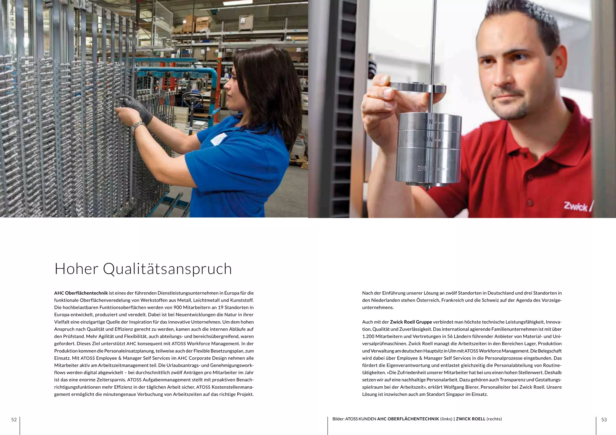 5352 5352
Nach der Einführung unserer Lösung an zwölf Standorten in Deutschland und drei Standorten in
den Niederlanden stehen Österreich, Frankreich und die Schweiz auf der Agenda des Vorzeige-
unternehmens.
Auch mit der Zwick Roell Gruppe verbindet man höchste technische Leistungsfähigkeit, Innova-
tion, Qualität und Zuverlässigkeit. Das international agierende Familienunternehmen ist mit über
1.200 Mitarbeitern und Vertretungen in 56 Ländern führender Anbieter von Material- und Uni-
versalprüfmaschinen. Zwick Roell managt die Arbeitszeiten in den Bereichen Lager, Produktion
undVerwaltungamdeutschenHauptsitzinUlmmitATOSS WorkforceManagement.DieBelegschaft
wird dabei über Employee & Manager Self Services in die Personalprozesse eingebunden. Das
fördert die Eigenverantwortung und entlastet gleichzeitig die Personalabteilung von Routine-
tätigkeiten. »Die Zufriedenheit unserer Mitarbeiter hat bei uns einen hohen Stellenwert. Deshalb
setzen wir auf eine nachhaltige Personalarbeit. Dazu gehören auch Transparenz und Gestaltungs-
spielraum bei der Arbeitszeit«, erklärt Wolfgang Bierer, Personalleiter bei Zwick Roell. Unsere
Lösung ist inzwischen auch am Standort Singapur im Einsatz.
AHC Oberflächentechnik ist eines der führenden Dienstleistungsunternehmen in Europa für die
funktionale Oberflächenveredelung von Werkstoffen aus Metall, Leichtmetall und Kunststoff.
Die hochbelastbaren Funktionsoberflächen werden von 900 Mitarbeitern an 19 Standorten in
Europa entwickelt, produziert und veredelt. Dabei ist bei Neuentwicklungen die Natur in ihrer
Vielfalt eine einzigartige Quelle der Inspiration für das innovative Unternehmen. Um dem hohen
Anspruch nach Qualität und Effizienz gerecht zu werden, kamen auch die internen Abläufe auf
den Prüfstand. Mehr Agilität und Flexibilität, auch abteilungs- und bereichsübergreifend, waren
gefordert. Dieses Ziel unterstützt AHC konsequent mit ATOSS Workforce Management. In der
Produktion kommen die Personaleinsatzplanung, teilweise auch der Flexible Besetzungsplan, zum
Einsatz. Mit ATOSS Employee & Manager Self Services im AHC Corporate Design nehmen alle
Mitarbeiter aktiv am Arbeitszeitmanagement teil. Die Urlaubsantrags- und Genehmigungswork-
flows werden digital abgewickelt – bei durchschnittlich zwölf Anträgen pro Mitarbeiter im Jahr
ist das eine enorme Zeitersparnis. ATOSS Aufgabenmanagement stellt mit proaktiven Benach-
richtigungsfunktionen mehr Effizienz in der täglichen Arbeit sicher, ATOSS Kostenstellenmana-
gement ermöglicht die minutengenaue Verbuchung von Arbeitszeiten auf das richtige Projekt.
Bilder: ATOSS KUNDEN AHC OBERFLÄCHENTECHNIK (links) | ZWICK ROELL (rechts)
Hoher Qualitätsanspruch
 