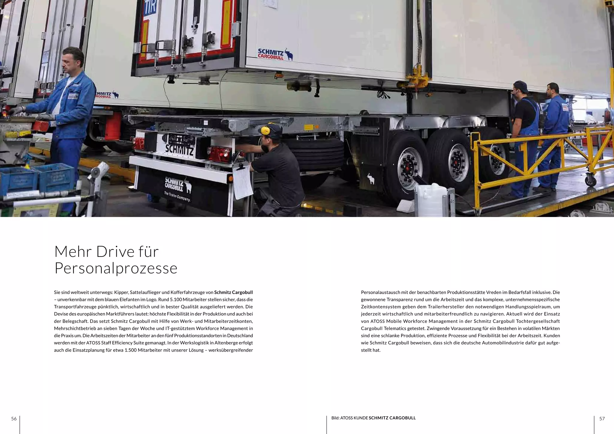 5756 5756
Mehr Drive für
Personalprozesse
Personalaustausch mit der benachbarten Produktionsstätte Vreden im Bedarfsfall inklusive. Die
gewonnene Transparenz rund um die Arbeitszeit und das komplexe, unternehmensspezifische
Zeitkontensystem geben dem Trailerhersteller den notwendigen Handlungsspielraum, um
jederzeit wirtschaftlich und mitarbeiterfreundlich zu navigieren. Aktuell wird der Einsatz
von ATOSS Mobile Workforce Management in der Schmitz Cargobull Tochtergesellschaft
Cargobull Telematics getestet. Zwingende Voraussetzung für ein Bestehen in volatilen Märkten
sind eine schlanke Produktion, effiziente Prozesse und Flexibilität bei der Arbeitszeit. Kunden
wie Schmitz Cargobull beweisen, dass sich die deutsche Automobilindustrie dafür gut aufge-
stellt hat.
Bild: ATOSS KUNDE SCHMITZ CARGOBULL
Sie sind weltweit unterwegs: Kipper, Sattelauflieger und Kofferfahrzeuge von Schmitz Cargobull
– unverkennbar mit dem blauen Elefanten im Logo. Rund 5.100 Mitarbeiter stellen sicher, dass die
Transportfahrzeuge pünktlich, wirtschaftlich und in bester Qualität ausgeliefert werden. Die
Devise des europäischen Marktführers lautet: höchste Flexibilität in der Produktion und auch bei
der Belegschaft. Das setzt Schmitz Cargobull mit Hilfe von Werk- und Mitarbeiterzeitkonten,
Mehrschichtbetrieb an sieben Tagen der Woche und IT-gestütztem Workforce Management in
die Praxis um. Die Arbeitszeiten der Mitarbeiter an den fünf Produktionsstandorten in Deutschland
werden mit der ATOSS Staff Efficiency Suite gemanagt. In der Werkslogistik in Altenberge erfolgt
auch die Einsatzplanung für etwa 1.500 Mitarbeiter mit unserer Lösung – werksübergreifender
 