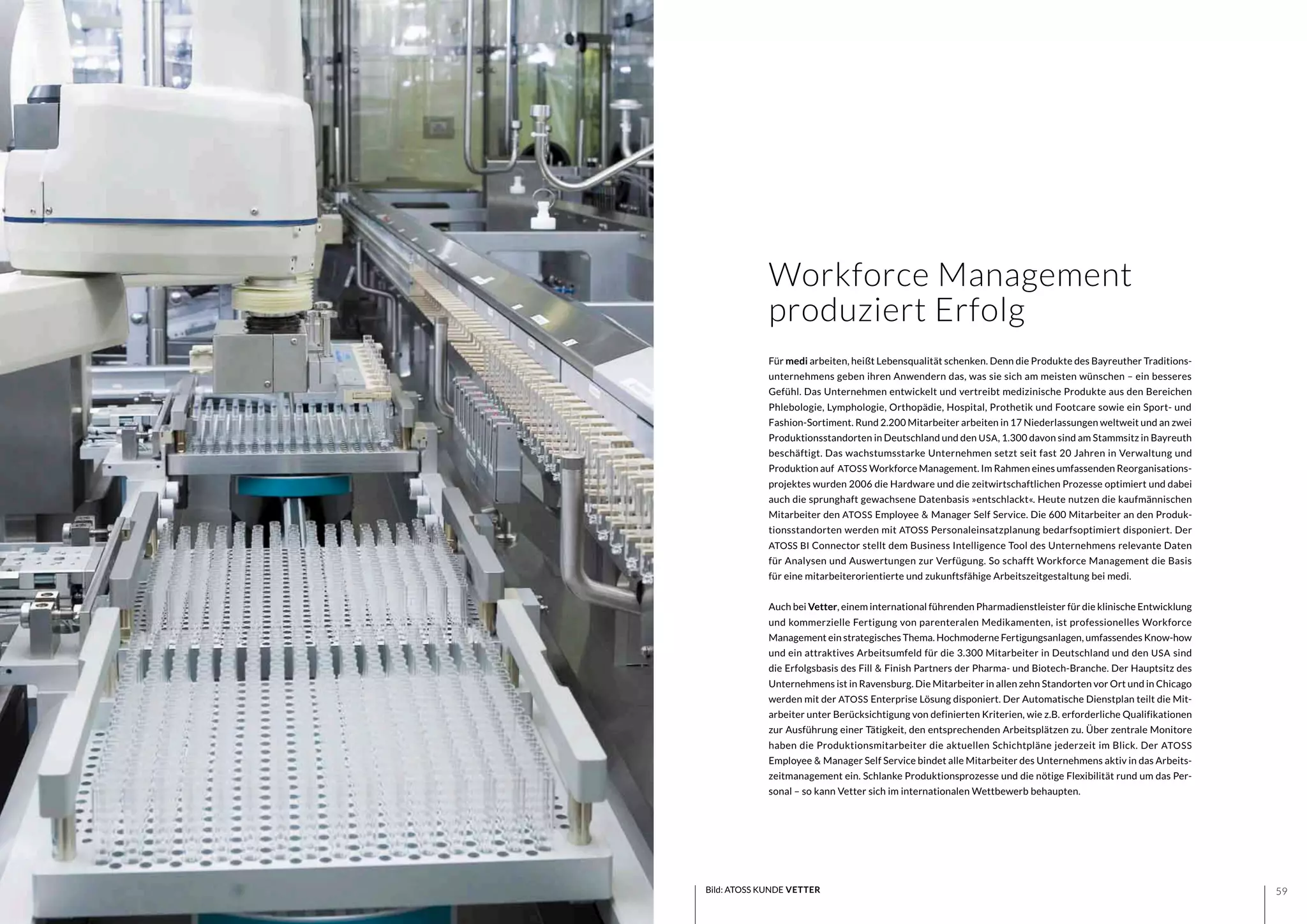 5958
Workforce Management
produziert Erfolg
Bild: ATOSS KUNDE VETTER
Für medi arbeiten, heißt Lebensqualität schenken. Denn die Produkte des Bayreuther Traditions-
unternehmens geben ihren Anwendern das, was sie sich am meisten wünschen – ein besseres
Gefühl. Das Unternehmen entwickelt und vertreibt medizinische Produkte aus den Bereichen
Phlebologie, Lymphologie, Orthopädie, Hospital, Prothetik und Footcare sowie ein Sport- und
Fashion-Sortiment. Rund 2.200 Mitarbeiter arbeiten in 17 Niederlassungen weltweit und an zwei
Produktionsstandorten in Deutschland und den USA, 1.300 davon sind am Stammsitz in Bayreuth
beschäftigt. Das wachstumsstarke Unternehmen setzt seit fast 20 Jahren in Verwaltung und
Produktion auf ATOSS Workforce Management. Im Rahmen eines umfassenden Reorganisations-
projektes wurden 2006 die Hardware und die zeitwirtschaftlichen Prozesse optimiert und dabei
auch die sprunghaft gewachsene Datenbasis »entschlackt«. Heute nutzen die kaufmännischen
Mitarbeiter den ATOSS Employee & Manager Self Service. Die 600 Mitarbeiter an den Produk-
tionsstandorten werden mit ATOSS Personaleinsatzplanung bedarfsoptimiert disponiert. Der
ATOSS BI Connector stellt dem Business Intelligence Tool des Unternehmens relevante Daten
für Analysen und Auswertungen zur Verfügung. So schafft Workforce Management die Basis
für eine mitarbeiterorientierte und zukunftsfähige Arbeitszeitgestaltung bei medi.
Auch bei Vetter, einem international führenden Pharmadienstleister für die klinische Entwicklung
und kommerzielle Fertigung von parenteralen Medikamenten, ist professionelles Workforce
Management ein strategisches Thema. Hochmoderne Fertigungsanlagen, umfassendes Know-how
und ein attraktives Arbeitsumfeld für die 3.300 Mitarbeiter in Deutschland und den USA sind
die Erfolgsbasis des Fill & Finish Partners der Pharma- und Biotech-Branche. Der Hauptsitz des
Unternehmens ist in Ravensburg. Die Mitarbeiter in allen zehn Standorten vor Ort und in Chicago
werden mit der ATOSS Enterprise Lösung disponiert. Der Automatische Dienstplan teilt die Mit-
arbeiter unter Berücksichtigung von definierten Kriterien, wie z.B. erforderliche Qualifikationen
zur Ausführung einer Tätigkeit, den entsprechenden Arbeitsplätzen zu. Über zentrale Monitore
haben die Produktionsmitarbeiter die aktuellen Schichtpläne jederzeit im Blick. Der ATOSS
Employee & Manager Self Service bindet alle Mitarbeiter des Unternehmens aktiv in das Arbeits-
zeitmanagement ein. Schlanke Produktionsprozesse und die nötige Flexibilität rund um das Per-
sonal – so kann Vetter sich im internationalen Wettbewerb behaupten.
 