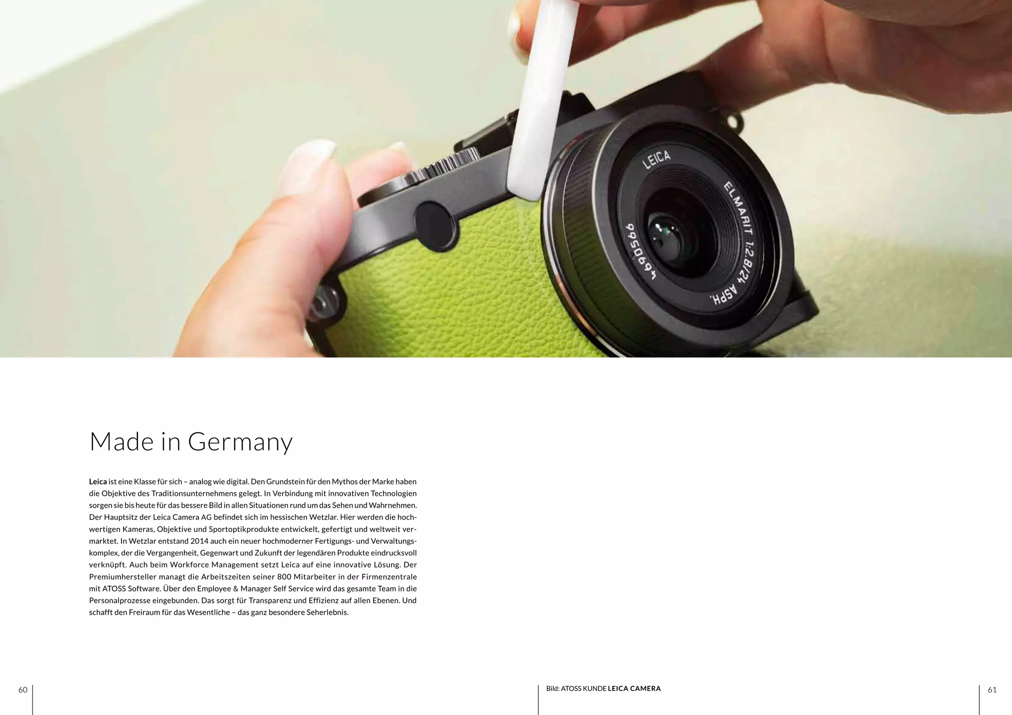 6160 6160
Leica ist eine Klasse für sich – analog wie digital. Den Grundstein für den Mythos der Marke haben
die Objektive des Traditionsunternehmens gelegt. In Verbindung mit innovativen Technologien
sorgen sie bis heute für das bessere Bild in allen Situationen rund um das Sehen und Wahrnehmen.
Der Hauptsitz der Leica Camera AG befindet sich im hessischen Wetzlar. Hier werden die hoch-
wertigen Kameras, Objektive und Sportoptikprodukte entwickelt, gefertigt und weltweit ver-
marktet. In Wetzlar entstand 2014 auch ein neuer hochmoderner Fertigungs- und Verwaltungs-
komplex, der die Vergangenheit, Gegenwart und Zukunft der legendären Produkte eindrucksvoll
verknüpft. Auch beim Workforce Management setzt Leica auf eine innovative Lösung. Der
Premiumhersteller managt die Arbeitszeiten seiner 800 Mitarbeiter in der Firmenzentrale
mit ATOSS Software. Über den Employee & Manager Self Service wird das gesamte Team in die
Personalprozesse eingebunden. Das sorgt für Transparenz und Effizienz auf allen Ebenen. Und
schafft den Freiraum für das Wesentliche – das ganz besondere Seherlebnis.
Made in Germany
Bild: ATOSS KUNDE LEICA CAMERA
 