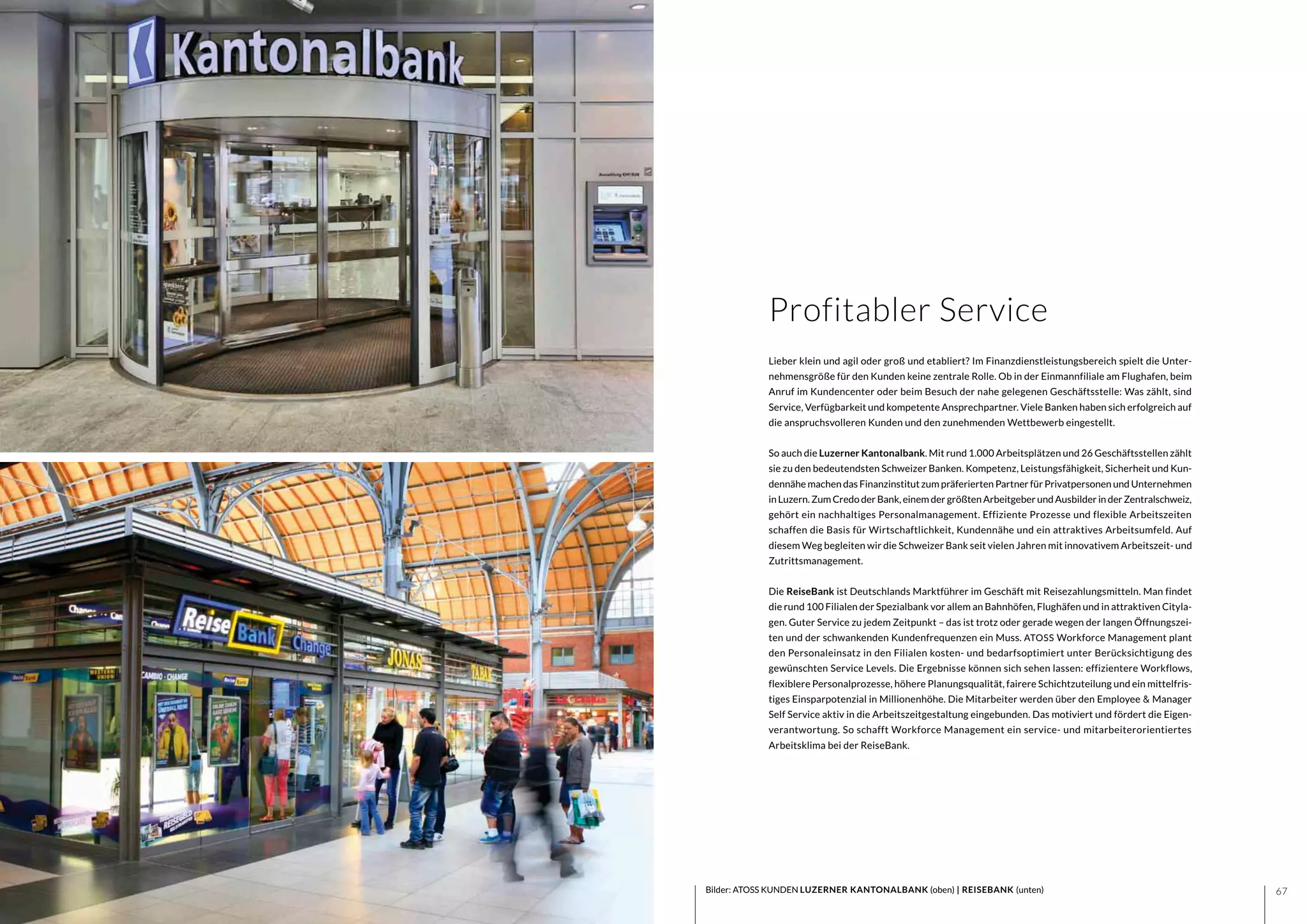 6766 Bilder: ATOSS KUNDEN LUZERNER KANTONALBANK (oben) | REISEBANK (unten)
Lieber klein und agil oder groß und etabliert? Im Finanzdienstleistungsbereich spielt die Unter-
nehmensgröße für den Kunden keine zentrale Rolle. Ob in der Einmannfiliale am Flughafen, beim
Anruf im Kundencenter oder beim Besuch der nahe gelegenen Geschäftsstelle: Was zählt, sind
Service, Verfügbarkeit und kompetente Ansprechpartner. Viele Banken haben sich erfolgreich auf
die anspruchsvolleren Kunden und den zunehmenden Wettbewerb eingestellt.
So auch die Luzerner Kantonalbank. Mit rund 1.000 Arbeitsplätzen und 26 Geschäftsstellen zählt
sie zu den bedeutendsten Schweizer Banken. Kompetenz, Leistungsfähigkeit, Sicherheit und Kun-
dennähe machen das Finanzinstitut zum präferierten Partner für Privatpersonen und Unternehmen
inLuzern.ZumCredoder Bank,einemder größtenArbeitgeber und Ausbilder inder Zentralschweiz,
gehört ein nachhaltiges Personalmanagement. Effiziente Prozesse und flexible Arbeitszeiten
schaffen die Basis für Wirtschaftlichkeit, Kundennähe und ein attraktives Arbeitsumfeld. Auf
diesem Weg begleiten wir die Schweizer Bank seit vielen Jahren mit innovativem Arbeitszeit- und
Zutrittsmanagement.
Die ReiseBank ist Deutschlands Marktführer im Geschäft mit Reisezahlungsmitteln. Man findet
die rund 100 Filialen der Spezialbank vor allem an Bahnhöfen, Flughäfen und in attraktiven Cityla-
gen. Guter Service zu jedem Zeitpunkt – das ist trotz oder gerade wegen der langen Öffnungszei-
ten und der schwankenden Kundenfrequenzen ein Muss. ATOSS Workforce Management plant
den Personaleinsatz in den Filialen kosten- und bedarfsoptimiert unter Berücksichtigung des
gewünschten Service Levels. Die Ergebnisse können sich sehen lassen: effizientere Workflows,
flexiblere Personalprozesse, höhere Planungsqualität, fairere Schichtzuteilung und ein mittelfris-
tiges Einsparpotenzial in Millionenhöhe. Die Mitarbeiter werden über den Employee & Manager
Self Service aktiv in die Arbeitszeitgestaltung eingebunden. Das motiviert und fördert die Eigen-
verantwortung. So schafft Workforce Management ein service- und mitarbeiterorientiertes
Arbeitsklima bei der ReiseBank.
Profitabler Service
 