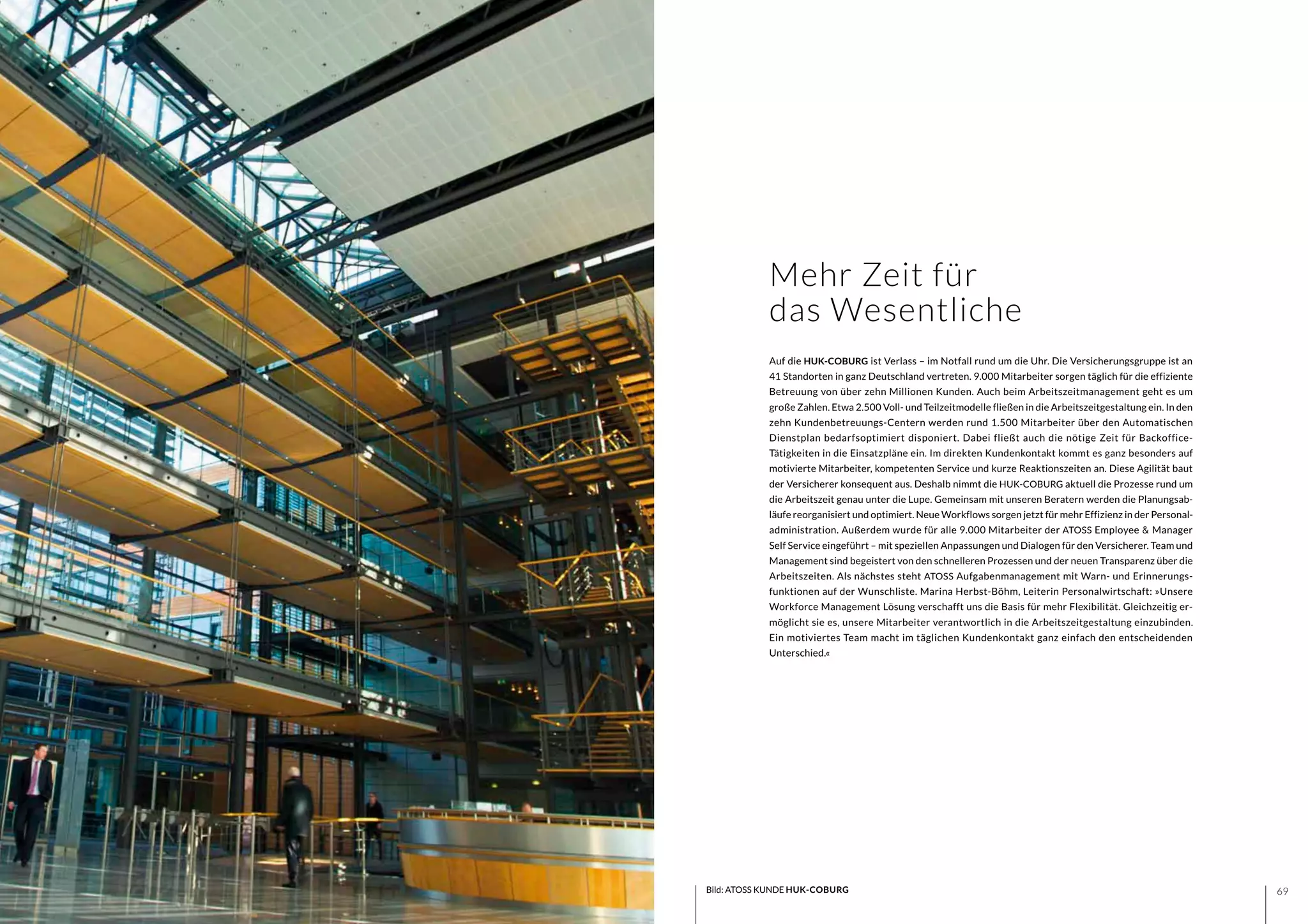 6968 Bild: ATOSS KUNDE HUK-COBURG
Auf die HUK-COBURG ist Verlass – im Notfall rund um die Uhr. Die Versicherungsgruppe ist an
41 Standorten in ganz Deutschland vertreten. 9.000 Mitarbeiter sorgen täglich für die effiziente
Betreuung von über zehn Millionen Kunden. Auch beim Arbeitszeitmanagement geht es um
große Zahlen. Etwa 2.500 Voll- und Teilzeitmodelle fließen in die Arbeitszeitgestaltung ein. In den
zehn Kundenbetreuungs-Centern werden rund 1.500 Mitarbeiter über den Automatischen
Dienstplan bedarfsoptimiert disponiert. Dabei fließt auch die nötige Zeit für Backoffice-
Tätigkeiten in die Einsatzpläne ein. Im direkten Kundenkontakt kommt es ganz besonders auf
motivierte Mitarbeiter, kompetenten Service und kurze Reaktionszeiten an. Diese Agilität baut
der Versicherer konsequent aus. Deshalb nimmt die HUK-COBURG aktuell die Prozesse rund um
die Arbeitszeit genau unter die Lupe. Gemeinsam mit unseren Beratern werden die Planungsab-
läufe reorganisiert und optimiert. Neue Workflows sorgen jetzt für mehr Effizienz in der Personal-
administration. Außerdem wurde für alle 9.000 Mitarbeiter der ATOSS Employee & Manager
Self Service eingeführt – mit speziellen Anpassungen und Dialogen für den Versicherer. Team und
Management sind begeistert von den schnelleren Prozessen und der neuen Transparenz über die
Arbeitszeiten. Als nächstes steht ATOSS Aufgabenmanagement mit Warn- und Erinnerungs-
funktionen auf der Wunschliste. Marina Herbst-Böhm, Leiterin Personalwirtschaft: »Unsere
Workforce Management Lösung verschafft uns die Basis für mehr Flexibilität. Gleichzeitig er-
möglicht sie es, unsere Mitarbeiter verantwortlich in die Arbeitszeitgestaltung einzubinden.
Ein motiviertes Team macht im täglichen Kundenkontakt ganz einfach den entscheidenden
Unterschied.«
Mehr Zeit für
das Wesentliche
 